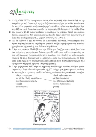 ΛΥΣΙΟΥ ΥΠΕΡ ΜΑΝΤΙΘΕΟΥ194
Ασκήσεις
1)	 Η λέξη «ΝΟΜΙΜΟΝ», επισημαίνουν πολλοί, είναι καρκινική, είναι δυνατόν δηλ. να την
αναγνώσουμε από τ' αριστερά προς τα δεξιά και αντιστρόφως με το ίδιο αποτέλεσμα.
Θα μπορούσε η ειρωνική αυτή παρατήρηση ν' αποτελέσει σχόλιο των όσων λέγει ο Δημ.
στην §25 και γιατί; Ποια είναι η άποψη της σοφιστικής (βλ. Εισαγωγή) για το ίδιο θέμα;
2)	Στις παραγρ. 28-29 αντιμετωπίζεται το πρόβλημα της σχέσεως θετού και φυσικού
δικαίου, νομιμότητας δηλ. και δικαιοσύνης. Ποια θα ήταν η απάντηση της Αντιγόνης σ'
αυτόν τον προβληματισμό; (Βλ. Σοφοκλ. Ἀντιγόνη, στ. 449-457).
3)	 Πώς θα εξηγούσε ο Δημ. το γεγονός ότι οι αποφάσεις του O.Η.Ε. εφαρμόστηκαν πρό-
σφατα στην περίπτωση της εισβολής του Ιράκ στο Κουβέιτ, όχι όμως και στην αντίστοι-
χη περίπτωση της εισβολής των Τούρκων στην Κύπρο;
4)	 Ο Δημ. στις παραγρ. 32-33 (βλ. και σημ. 22) σε μια έκρηξη αγανακτήσεως ζητεί από
τους Αθηναίους να μην κάνουν διάκριση μεταξύ πολίτη και οπλίτη, εκστρατείας και
πολιτικής δράσεως. Ουσιαστικώς ζητεί να φιμωθούν οι αντίπαλοί του «ολιγαρχικοί».
Νομίζετε ότι είναι δημοκρατική η «απαίτηση» αυτή; Πώς αντιμετωπίζουμε τα ζητή-
ματα αυτά σήμερα στο δημοκρατικό μας πολίτευμα; Ποια σκοπιμότητα νομίζετε πως
εξυπηρετούν παρόμοια ρητορικά «πυροτεχνήματα»;
5)	 Ο Δημ. χρησιμοποιεί πολύ συχνά το σχήμα της αντιθέσεως με το οποίο το νόημα γίνεται
εναργέστερο. Στην τελευταία ημιπερίοδο της §33 υπάρχει μια χαρακτηριστική αντίθεση.
Να αντιστοιχίσετε τις έννοιες των δύο σκελών της αντιθέσεως όπως υποδεικνύει το σχήμα:
τῶν μὲν συμμάχων	 τῶν δὲ πολιτευόμενων
τὸν αὐτὸν ἐχθρὸν καὶ φίλον	 οὓς ἴστε ᾑρημένους
τοὺς ὀμωμοκότας κρινεῖν	 τοὺς τῆς πόλεως ἐχθρούς
νομίζετ'	 τούτους πιστοτάτους
εὐνουστάτους	ἡγεῖσθε
Κωμικογράφημα
22-0159_RHTORIKA KEIMENA.indb 194 3/5/14 5:12 PM
 