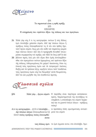 195ΔΗΜΟΣΘΕΝΟΥΣ ΥΠΕΡ ΤΗΣ ΡΟΔΙΩΝ ΕΛΕΥΘΕΡΙΑΣ
Η περίοδος είναι περίτεχνα κατασκευα-
σμένη. Χαρακτηριστικά της συντάξεως το
υπερβατό, η επανάληψη του εὑρεῖν (έμφα-
ση) και το χιαστό (ποίων λόγων - πράξεως
ποίας)
οι προτάσεις πλάγ. ερωτηματικές, αντικεί-
μενα του εὑρεῖν
το ὑμῖν έμμεσο αντικ. στο ἐπιπλήξει. Άμε-
§34	 Ἀλλά γάρ... ἔργον εὑρεῖν
ὅ,τι τις κατηγορήσει... ἢ (ὅ,τι) ἐπιπλήξει...
ἀφ᾽ ὁποίων λόγων (ἐπανορθώσεται) ἢ
(ἀπὸ) ποίας πράξεως ποίας ἐπανορθώ-
σεται
τοῖς ἄλλοις ὑμῖν
Ἀλλὰ γὰρ οὐχ ὅ τι τις κατηγορήσει τούτων ἢ τοῖς ἄλλοις
ὑμῖν ἐπιπλήξει χαλεπὸν εὑρεῖν, ἀλλ᾽ ἀφ᾽ ὁποίων λόγων ἢ
πράξεως ποίας ἐπανορθώσεταί τις ἃ νῦν οὐκ ὀρθῶς ἔχει,
τοῦτ᾽ ἔργον εὑρεῖν. ἴσως μὲν οὖν οὐδὲ τοῦ παρόντος καιροῦ
περὶ πάντων λέγειν· ἀλλ᾽ ἐὰν ἃ προῄρησθε δυνηθῆτ᾽ ἐπικυ-
ρῶσαι συμφερούσῃ τινὶ πράξει, καὶ τἄλλ᾽ ἂν ἴσως καθ᾽ ἓν ἀεὶ
βέλτιον σχοίη. ἐγὼ μὲν οὖν οἶμαι δεῖν ὑμᾶς ἀντιλαμβάνε-
σθαι τῶν πραγμάτων τούτων ἐρρωμένως, καὶ πράττειν ἄξια
τῆς πόλεως, ἐνθυμουμένους ὅτι χαίρετ᾽ ἀκούοντες, ὅταν τις
ἐπαινῇ τοὺς προγόνους ὑμῶν καὶ τὰ πεπραγμέν᾽ ἐκείνοις
διεξίῃ καὶ τὰ τρόπαια λέγῃ. νομίζετε τοίνυν ταῦτ᾽ ἀναθεῖναι
τοὺς προγόνους ὑμῶν οὐχ ἵνα θαυμάζητ᾽ αὐτὰ θεωροῦντες,
ἀλλ᾽ ἵνα καὶ μιμῆσθε τὰς τῶν ἀναθέντων ἀρετάς.
34
36
κείμενο
§34
Το σημαντικό είναι η ορθή πράξη
§35
ΕΠΙΛΟΓΟΣ
Η υποχρέωση του «πράττειν ἄξια» της πόλεως και των προγόνων.
γλωσσικά σχόλια
22-0159_RHTORIKA KEIMENA.indb 195 3/5/14 5:12 PM
 