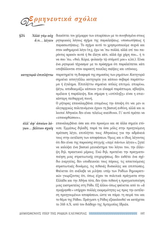 197ΔΗΜΟΣΘΕΝΟΥΣ ΥΠΕΡ ΤΗΣ ΡΟΔΙΩΝ ΕΛΕΥΘΕΡΙΑΣ
διακόπτει τον χείμαρρο των επικρίσεων με το συνηθισμένο στους
ρητορικούς λόγους σχήμα της παραλείψεως, υποσιωπήσεως ή
παρασιωπήσεως. Το σχήμα αυτό το χρησιμοποιούμε συχνά και
στον καθημερινό λόγο (π.χ. έχω να 'πω πολλά, αλλά επί του πα-
ρόντος αρκούν αυτά ή θα έλεγα κάτι, αλλά έχε χάρη που... ή τι
να σου 'πω, «θοῦ, Κύριε, φυλακὴν τῷ στόματί μου» κ.λπ.). Είναι
ένα ρητορικό τέχνασμα· με το πρόσχημα ότι παραλείπεται κάτι
υποβάλλονται στον ακροατή ποικίλες σκέψεις και υπόνοιες.
παρατηρείτε τη διαφορά της σημασίας των ρημάτων: Κατηγορῶ
σημαίνει απαγγέλλω κατηγορία για κάποιο σοβαρό παράπτω-
μα ή έγκλημα. Ἐπιπλήττω σημαίνει απλώς επιτιμώ, επικρίνω,
ψέγω, αποδοκιμάζω κάποιον για ελαφρό παράπτωμα, αβλεψία,
αμέλεια ή παράλειψη. Και σήμερα η «επίπληξη» είναι η επιει-
κέστερη πειθαρχική ποινή.
Ο ρήτορας επαναλαμβάνει επομένως την άποψη ότι ναι μεν οι
ολιγαρχικώς πολιτευόμενοι έχουν τη βασική ευθύνη, αλλά και οι
λοιποί Αθηναίοι δεν είναι τελείως ανεύθυνοι. Γι' αυτό πρέπει να
«επανορθώσουν».
επαναλαμβάνει όσα και στο προοίμιο και σε άλλα σημεία ετό-
νισε. Εμμέσως δηλαδή, παρά τα όσα μόλις στην προηγούμενη
πρόταση λέγει, επιπλήττει τους Αθηναίους για την αδράνειά
τους στην εκτέλεση των αποφάσεων. Όμως και ο ίδιος λέγοντας
ότι δεν είναι της παρούσης στιγμής «περὶ πάντων λέγειν», ζητεί
να καλύψει ένα βασικό μειονέκτημα του λόγου του, την έλλει-
ψη δηλ. πρακτικού μέρους. Ενώ δηλ. προτείνει την πραγματο-
ποίηση μιας στρατιωτικής επιχειρήσεως, δεν εκθέτει ένα σχέ-
διο ενεργείας, δεν υποδεικνύει τους πόρους, τις απαιτούμενες
στρατιωτικές δυνάμεις, τις πιθανές δυσκολίες και επιπτώσεις.
Φαίνεται ότι ανέλαβε να μιλήσει υπέρ των Ροδίων δημοκρατι-
κών γνωρίζοντας ότι, όπως είχαν τα πολιτικά πράγματα στην
Ελλάδα και την Αθήνα τότε, δεν ήταν πιθανή η πραγματοποίηση
μιας εκστρατείας στη Ρόδο. Εξ άλλου όπως φαίνεται από το «ἃ
προῄρησθε» υπήρχαν πολλές εκκρεμότητες ως προς την εκτέλε-
ση προηγουμένων αποφάσεων, ώστε να πάρει τη σειρά του και
το θέμα της Ρόδου. Πράγματι η Ρόδος εξακολουθεί να κατέχεται
το 346 π.Χ. από τον διάδοχο της Αρτεμισίας Ιδριέα.
§34	 Ἀλλὰ γὰρ οὐχ
ὅ,τι... λέγειν
κατηγορῶ-ἐπιπλήττω
ἀλλ' ἀφ' ὁποίων λό-
γων... βέλτιον σχοίη
ερμηνευτικά σχόλια
22-0159_RHTORIKA KEIMENA.indb 197 3/5/14 5:12 PM
 