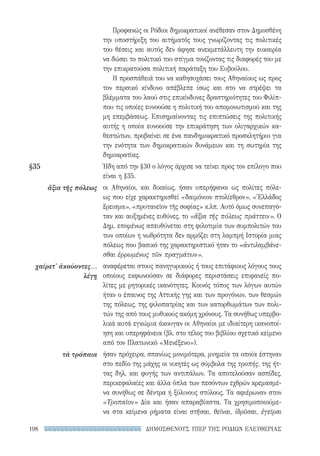 ΔΗΜΟΣΘΕΝΟΥΣ ΥΠΕΡ ΤΗΣ ΡΟΔΙΩΝ ΕΛΕΥΘΕΡΙΑΣ198
Προφανώς οι Ρόδιοι δημοκρατικοί ανέθεσαν στον Δημοσθένη
την υποστήριξη του αιτήματός τους γνωρίζοντας τις πολιτικές
του θέσεις και αυτός δεν άφησε ανεκμετάλλευτη την ευκαιρία
να δώσει το πολιτικό του στίγμα τονίζοντας τις διαφορές του με
την επικρατούσα πολιτική παράταξη του Ευβούλου.
Η προσπάθειά του να καθησυχάσει τους Αθηναίους ως προς
τον περσικό κίνδυνο απέβλεπε ίσως και στο να στρέψει τα
βλέμματα του λαού στις επικίνδυνες δραστηριότητες του Φιλίπ-
που τις οποίες ευνοούσε η πολιτική του απομονωτισμού και της
μη επεμβάσεως. Επισημαίνοντας τις επιπτώσεις της πολιτικής
αυτής η οποία ευνοούσε την επικράτηση των ολιγαρχικών κα-
θεστώτων, προβαίνει σε ένα πανδημοκρατικό προσκλητήριο για
την ενότητα των δημοκρατικών δυνάμεων και τη σωτηρία της
δημοκρατίας.
Ήδη από την §30 ο λόγος άρχισε να τείνει προς τον επίλογο που
είναι η §35.
οι Αθηναίοι, και δικαίως, ήσαν υπερήφανοι ως πολίτες πόλε-
ως που είχε χαρακτηρισθεί «δαιμόνιον πτολίεθρον», «Ἑλλάδος
ἔρεισμα», «πρυτανεῖον τῆς σοφίας» κ.λπ. Αυτό όμως συνεπαγό-
ταν και αυξημένες ευθύνες, το «ἄξια τῆς πόλεως πράττειν». Ο
Δημ. επομένως απευθύνεται στη φιλοτιμία των συμπολιτών του
των οποίων η νωθρότητα δεν αρμόζει στη λαμπρή Ιστορία μιας
πόλεως που βασικό της χαρακτηριστικό ήταν το «ἀντιλαμβάνε-
σθαι ἐρρωμένως τῶν πραγμάτων».
αναφέρεται στους πανηγυρικούς ή τους επιτάφιους λόγους τους
οποίους εκφωνούσαν σε διάφορες περιστάσεις επιφανείς πο-
λίτες με ρητορικές ικανότητες. Κοινός τόπος των λόγων αυτών
ήταν ο έπαινος της Αττικής γης και των προγόνων, των θεσμών
της πόλεως, της φιλοπατρίας και των κατορθωμάτων των πολι-
τών της από τους μυθικούς ακόμη χρόνους. Τα συνήθως υπερβο-
λικά αυτά εγκώμια άκουγαν οι Αθηναίοι με ιδιαίτερη ικανοποί-
ηση και υπερηφάνεια (βλ. στο τέλος του βιβλίου σχετικό κείμενο
από τον Πλατωνικό «Μενέξενο»).
ήσαν πρόχειρα, σπανίως μονιμότερα, μνημεία τα οποία έστηναν
στο πεδίο της μάχης οι νικητές ως σύμβολα της τροπής, της ήτ­
τας δηλ. και φυγής των αντιπάλων. Τα αποτελούσαν ασπίδες,
περικεφαλαίες και άλλα όπλα των πεσόντων εχθρών κρεμασμέ-
να συνήθως σε δέντρα ή ξύλινους στύλους. Τα αφιέρωναν στον
«Τροπαῖον» Δία και ήσαν απαραβίαστα. Τα χρησιμοποιούμε-
να στα κείμενα ρήματα είναι στῆσαι, θεῖναι, ἱδρῦσαι, ἐγεῖραι
§35	
ἄξια τῆς πόλεως
χαίρετ' ἀκούοντες...
λέγῃ
τὰ τρόπαια
22-0159_RHTORIKA KEIMENA.indb 198 3/5/14 5:12 PM
 
