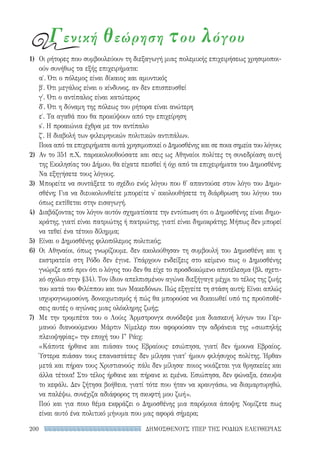 ΔΗΜΟΣΘΕΝΟΥΣ ΥΠΕΡ ΤΗΣ ΡΟΔΙΩΝ ΕΛΕΥΘΕΡΙΑΣ200
1)	 Οι ρήτορες που συμβουλεύουν τη διεξαγωγή μιας πολεμικής επιχειρήσεως χρησιμοποι-
ούν συνήθως τα εξής επιχειρήματα:
α′. Ότι ο πόλεμος είναι δίκαιος και αμυντικός
β′. Ότι μεγάλος είναι ο κίνδυνος, αν δεν επισπευσθεί
γ′. Ότι ο αντίπαλος είναι κατώτερος
δ′. Ότι η δύναμη της πόλεως του ρήτορα είναι ανώτερη
ε′. Τα αγαθά που θα προκύψουν από την επιχείρηση
s′. Η προαιώνια έχθρα με τον αντίπαλο
ζ′. Η διαβολή των φιλειρηνικών πολιτικών αντιπάλων.
Ποια από τα επιχειρήματα αυτά χρησιμοποιεί ο Δημοσθένης και σε ποια σημεία του λόγου;
2)	 Αν το 351 π.Χ. παρακολουθούσατε και σεις ως Αθηναίοι πολίτες τη συνεδρίαση αυτή
της Εκκλησίας του Δήμου, θα είχατε πεισθεί ή όχι από τα επιχειρήματα του Δημοσθένη;
Να εξηγήσετε τους λόγους.
3)	 Μπορείτε να συντάξετε το σχέδιο ενός λόγου που θ' απαντούσε στον λόγο του Δημο-
σθένη; Για να διευκολυνθείτε μπορείτε ν' ακολουθήσετε τη διάρθρωση του λόγου του
όπως εκτίθεται στην εισαγωγή.
4)	 Διαβάζοντας τον λόγον αυτόν σχηματίσατε την εντύπωση ότι ο Δημοσθένης είναι δημο-
κράτης, γιατί είναι πατριώτης ή πατριώτης, γιατί είναι δημοκράτης; Μήπως δεν μπορεί
να τεθεί ένα τέτοιο δίλημμα;
5)	 Είναι ο Δημοσθένης φιλοπόλεμος πολιτικός;
6)	Οι Αθηναίοι, όπως γνωρίζουμε, δεν ακολούθησαν τη συμβουλή του Δημοσθένη και η
εκστρατεία στη Ρόδο δεν έγινε. Υπάρχουν ενδείξεις στο κείμενο πως ο Δημοσθένης
γνώριζε από πριν ότι ο λόγος του δεν θα είχε το προσδοκώμενο αποτέλεσμα (βλ. σχετι-
κό σχόλιο στην §34). Τον ίδιον απελπισμένον αγώνα διεξήγαγε μέχρι το τέλος της ζωής
του κατά του Φιλίππου και των Μακεδόνων. Πώς εξηγείτε τη στάση αυτή; Είναι απλώς
ισχυρογνωμοσύνη, δονκιχωτισμός ή πώς θα μπορούσε να δικαιωθεί υπό τις προϋποθέ-
σεις αυτές ο αγώνας μιας ολόκληρης ζωής;
7)	 Με την τρομπέτα του ο Λούις Άρμστρονγκ συνόδεψε μια διασκευή λόγων του Γερ-
μανού διανοούμενου Μάρτιν Νίμελερ που αφορούσαν την αδράνεια της «σιωπηλής
πλειοψηφίας» την εποχή του Γ′ Ράιχ:
«Κάποτε ήρθανε και πιάσαν τους Εβραίους· εσιώπησα, γιατί δεν ήμουνα Εβραίος.
Ύστερα πιάσαν τους επαναστάτες· δεν μίλησα γιατ' ήμουν φιλήσυχος πολίτης. Ήρθαν
μετά και πήραν τους Χριστιανούς· πάλι δεν μίλησα· ποιος νοιάζεται για θρησκείες και
άλλα τέτοια! Στο τέλος ήρθανε και πήρανε κι εμένα. Εσιώπησα, δεν φώναξα, έσκυψα
το κεφάλι. Δεν ζήτησα βοήθεια, γιατί τότε που ήταν να κραυγάσω, να διαμαρτυρηθώ,
να παλέψω, συνέχιζα αδιάφορος τη σκυφτή μου ζωή».
Πού και για ποιο θέμα εκφράζει ο Δημοσθένης μια παρόμοια άποψη; Νομίζετε πως
είναι αυτό ένα πολιτικό μήνυμα που μας αφορά σήμερα;
Γενική θεώρηση του λόγου
22-0159_RHTORIKA KEIMENA.indb 200 3/5/14 5:12 PM
 