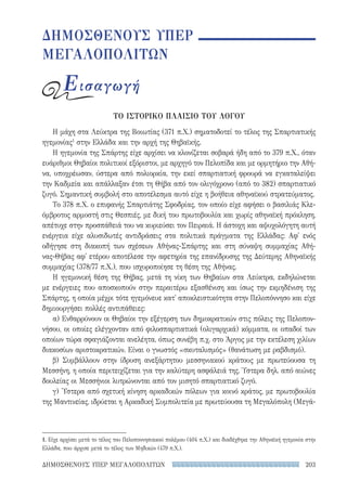203ΔΗΜΟΣΘΕΝΟΥΣ ΥΠΕΡ ΜΕΓΑΛΟΠΟΛΙΤΩΝ
ΔΗΜΟΣΘΕΝΟΥΣ ΥΠΕΡ
ΜΕΓΑΛΟΠΟΛΙΤΩΝ
Εισαγωγή
ΤΟ ΙΣΤΟΡΙΚΟ ΠΛΑΙΣΙΟ ΤΟΥ ΛΟΓΟΥ
Η μάχη στα Λεύκτρα της Βοιωτίας (371 π.Χ.) σηματοδοτεί το τέλος της Σπαρτιατικής
ηγεμονίας1
στην Ελλάδα και την αρχή της Θηβαϊκής.
Η ηγεμονία της Σπάρτης είχε αρχίσει να κλονίζεται σοβαρά ήδη από το 379 π.Χ., όταν
ευάριθμοι Θηβαίοι πολιτικοί εξόριστοι, με αρχηγό τον Πελοπίδα και με ορμητήριο την Αθή-
να, υποχρέωσαν, ύστερα από πολιορκία, την εκεί σπαρτιατική φρουρά να εγκαταλείψει
την Καδμεία και απάλλαξαν έτσι τη Θήβα από τον ολιγόχρονο (από το 382) σπαρτιατικό
ζυγό. Σημαντική συμβολή στο αποτέλεσμα αυτό είχε η βοήθεια αθηναϊκού στρατεύματος.
Το 378 π.Χ. ο επιφανής Σπαρτιάτης Σφοδρίας, τον οποίο είχε αφήσει ο βασιλιάς Κλε-
όμβροτος αρμοστή στις Θεσπιές, με δική του πρωτοβουλία και χωρίς αθηναϊκή πρόκληση,
απέτυχε στην προσπάθειά του να κυριεύσει τον Πειραιά. Η άστοχη και αψυχολόγητη αυτή
ενέργεια είχε αλυσιδωτές αντιδράσεις στα πολιτικά πράγματα της Ελλάδας: Αφ' ενός
οδήγησε στη διακοπή των σχέσεων Αθήνας-Σπάρτης και στη σύναψη συμμαχίας Αθή-
νας-Θήβας αφ' ετέρου αποτέλεσε την αφετηρία της επανίδρυσης της Δεύτερης Αθηναϊκής
συμμαχίας (378/77 π.Χ.), που ισχυροποίησε τη θέση της Αθήνας.
Η ηγεμονική θέση της Θήβας, μετά τη νίκη των Θηβαίων στα Λεύκτρα, εκδηλώνεται
με ενέργειες που αποσκοπούν στην περαιτέρω εξασθένιση και ίσως την εκμηδένιση της
Σπάρτης, η οποία μέχρι τότε ηγεμόνευε κατ' αποκλειστικότητα στην Πελοπόννησο και είχε
δημιουργήσει πολλές αντιπάθειες:
α) Ενθαρρύνουν οι Θηβαίοι την εξέγερση των δημοκρατικών στις πόλεις της Πελοπον-
νήσου, οι οποίες ελέγχονταν από φιλοσπαρτιατικά (ολιγαρχικά) κόμματα, οι οπαδοί των
οποίων τώρα σφαγιάζονται ανελέητα, όπως συνέβη π.χ. στο Άργος με την εκτέλεση χιλίων
διακοσίων αριστοκρατικών. Είναι ο γνωστός «σκυταλισμός» (θανάτωση με ραβδισμό).
β) Συμβάλλουν στην ίδρυση ανεξάρτητου μεσσηνιακού κράτους με πρωτεύουσα τη
Μεσσήνη, η οποία περιτειχίζεται για την καλύτερη ασφάλειά της. Ύστερα δηλ. από αιώνες
δουλείας οι Μεσσήνιοι λυτρώνονται από τον μισητό σπαρτιατικό ζυγό.
γ) 'Υστερα από σχετική κίνηση αρκαδικών πόλεων για κοινό κράτος, με πρωτοβουλία
της Μαντινείας, ιδρύεται η Αρκαδική Συμπολιτεία με πρωτεύουσα τη Μεγαλόπολη (Μεγά-
1. Είχε αρχίσει μετά το τέλος του Πελοποννησιακού πολέμου (404 π.Χ.) και διαδέχθηκε την Αθηναϊκή ηγεμονία στην
Ελλάδα, που άρχισε μετά το τέλος των Μηδικών (479 π.Χ.).
22-0159_RHTORIKA KEIMENA.indb 203 3/5/14 5:12 PM
 