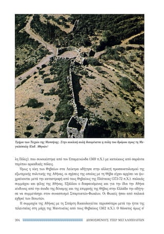 ΔΗΜΟΣΘΕΝΟΥΣ ΥΠΕΡ ΜΕΓΑΛΟΠΟΛΙΤΩΝ204
λη Πόλις), που συνοικίστηκε από τον Επαμεινώνδα (369 π.Χ.) με κατοίκους από σαράντα
περίπου αρκαδικές πόλεις.
Όμως η νίκη των Θηβαίων στα Λεύκτρα οδήγησε στην αλλαγή προσανατολισμού της
εξωτερικής πολιτικής της Αθήνας, οι σχέσεις της οποίας με τη Θήβα είχαν αρχίσει να ψυ-
χραίνονται μετά την καταστροφή από τους Θηβαίους της Πλάταιας (373-72 π.Χ.), παλαιάς
συμμάχου και φίλης της Αθήνας. Εξάλλου ο διαφαινόμενος και για την ίδια την Αθήνα
κίνδυνος από την άνοδο της δύναμης και της επιρροής της Θήβας στην Ελλάδα την οδήγη-
σε να συμμετάσχει στον συνασπισμό Σπαρτιατών-Φωκέων. Οι Φωκείς ήσαν από παλαιά
εχθροί των Βοιωτών.
Η συμμαχία της Αθήνας με τη Σπάρτη δικαιολογείται περισσότερο μετά την ήττα της
τελευταίας στη μάχη της Μαντινείας από τους Θηβαίους (362 π.Χ.). Ο θάνατος όμως σ'
Τμήμα των Τειχών της Μεσσήνης. Στην κυκλική αυλή διακρίνεται η πύλη του δρόμου προς τη Με-
γαλόπολη (Εκδ. Αθηνών)
22-0159_RHTORIKA KEIMENA.indb 204 3/5/14 5:12 PM
 