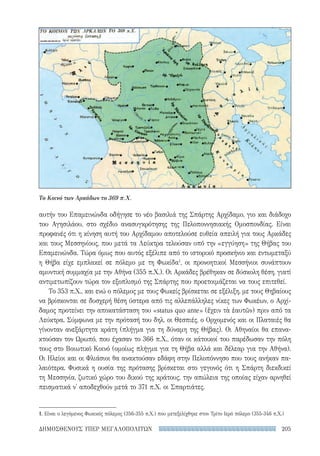 205ΔΗΜΟΣΘΕΝΟΥΣ ΥΠΕΡ ΜΕΓΑΛΟΠΟΛΙΤΩΝ
αυτήν του Επαμεινώνδα οδήγησε το νέο βασιλιά της Σπάρτης Αρχίδαμο, γιο και διάδοχο
του Αγησιλάου, στο σχέδιο ανασυγκρότησης της Πελοποννησιακής Ομοσπονδίας. Είναι
προφανές ότι η κίνηση αυτή του Αρχίδαμου αποτελούσε ευθεία απειλή για τους Αρκάδες
και τους Μεσσηνίους, που μετά τα Λεύκτρα τελούσαν υπό την «εγγύηση» της Θήβας του
Επαμεινώνδα. Τώρα όμως που αυτός εξέλιπε από το ιστορικό προσκήνιο και εντωμεταξύ
η Θήβα είχε εμπλακεί σε πόλεμο με τη Φωκίδα1
, οι προνοητικοί Μεσσήνιοι συνάπτουν
αμυντική συμμαχία με την Αθήνα (355 π.Χ.). Οι Αρκάδες βρέθηκαν σε δύσκολη θέση, γιατί
αντιμετωπίζουν τώρα τον εξοπλισμό της Σπάρτης που προετοιμάζεται να τους επιτεθεί.
Το 353 π.Χ., και ενώ ο πόλεμος με τους Φωκείς βρίσκεται σε εξέλιξη, με τους Θηβαίους
να βρίσκονται σε δυσχερή θέση ύστερα από τις αλλεπάλληλες νίκες των Φωκέων, ο Αρχί-
δαμος προτείνει την αποκατάσταση του «status quo ante» (ἔχειν τὰ ἑαυτῶν) πριν από τα
Λεύκτρα. Σύμφωνα με την πρότασή του δηλ. οι Θεσπιές, ο Ορχομενός και οι Πλαταιές θα
γίνονταν ανεξάρτητα κράτη (πλήγμα για τη δύναμη της Θήβας). Οι Αθηναίοι θα επανα-
κτούσαν τον Ωρωπό, που έχασαν το 366 π.Χ., όταν οι κάτοικοί του παρέδωσαν την πόλη
τους στο Βοιωτικό Κοινό (ομοίως πλήγμα για τη Θήβα αλλά και δέλεαρ για την Αθήνα).
Οι Ηλείοι και οι Φλιάσιοι θα ανακτούσαν εδάφη στην Πελοπόννησο που τους ανήκαν πα-
λαιότερα. Φυσικά η ουσία της πρότασης βρίσκεται στο γεγονός ότι η Σπάρτη διεκδικεί
τη Μεσσηνία, ζωτικό χώρο του δικού της κράτους, την απώλεια της οποίας είχαν αρνηθεί
πεισματικά ν' αποδεχθούν μετά το 371 π.Χ. οι Σπαρτιάτες.
1. Είναι ο λεγόμενος Φωκικός πόλεμος (356-355 π.Χ.) που μετεξελίχθηκε στον Τρίτο Ιερό πόλεμο (355-346 π.Χ.)
Το Κοινό των Αρκάδων το 369 π.Χ.
22-0159_RHTORIKA KEIMENA.indb 205 3/5/14 5:12 PM
 