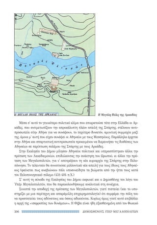 ΔΗΜΟΣΘΕΝΟΥΣ ΥΠΕΡ ΜΕΓΑΛΟΠΟΛΙΤΩΝ206
Μέσα σ' αυτό το γενικότερο πολιτικό κλίμα που επικρατούσε τότε στην Ελλάδα οι Αρ-
κάδες, που αντιμετωπίζουν την απροκάλυπτη πλέον απειλή της Σπάρτης, στέλνουν αντι-
προσωπεία στην Αθήνα για να συνάψουν, το ταχύτερο δυνατόν, αμυντική συμμαχία μαζί
της, όμοια μ' αυτή που είχαν συνάψει οι Αθηναίοι με τους Μεσσηνίους. Παράλληλα έρχεται
στην Αθήνα και σπαρτιατική αντιπροσωπεία προκειμένου να διερευνήσει τις διαθέσεις των
Αθηναίων σε περίπτωση πολέμου της Σπάρτης με τους Αρκάδες.
Στην Εκκλησία του Δήμου μίλησαν Αθηναίοι πολιτικοί και υπερασπίστηκαν άλλοι την
πρόταση των Λακεδαιμονίων, επιδιώκοντας την ανάκτηση του Ωρωπού, κι άλλοι την πρό-
ταση των Μεγαλοπολιτών, για ν' αποτρέψουν τη νέα κυριαρχία της Σπάρτης στην Πελο-
πόννησο. Το τελευταίο θα συνιστούσε μελλοντικά νέα απειλή για τους ίδιους τους Αθηναί-
ους (φαίνεται πως αναβιώνουν πάλι υποσυνείδητα τα βιώματα από την ήττα τους κατά
τον Πελοποννησιακό πόλεμο (431-404 π.Χ.)
Σ' αυτή τη σύνοδο της Εκκλησίας του Δήμου εκφωνεί και ο Δημοσθένης τον λόγο του
Ὑπὲρ Μεγαλοπολιτῶν, που θα παρακολουθήσουμε αναλυτικά στη συνέχεια.
Συνιστά την αποδοχή της πρότασης των Μεγαλοπολιτών, γιατί πιστεύει (και το υπο-
στηρίζει με μια περίτεχνη και απαράμιλλη επιχειρηματολογία) ότι συμφέρει την πόλη του
να προστατεύει τους αδύνατους και όσους αδικούνται. Κυρίως όμως γιατί αυτό επιβάλλει
η αρχή της «ισορροπίας των δυνάμεων». Η Θήβα είναι ήδη εξασθενημένη από τον Φωκικό
Η Μεγάλη Πόλις της Αρκαδίας
22-0159_RHTORIKA KEIMENA.indb 206 3/5/14 5:12 PM
 