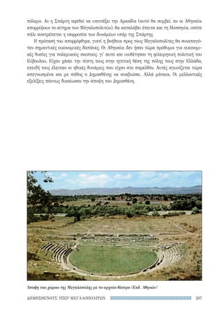 207ΔΗΜΟΣΘΕΝΟΥΣ ΥΠΕΡ ΜΕΓΑΛΟΠΟΛΙΤΩΝ
πόλεμο. Αν η Σπάρτη αφεθεί να υποτάξει την Αρκαδία (αυτό θα συμβεί, αν οι Αθηναίοι
απορρίψουν το αίτημα των Μεγαλοπολιτών), θα καταλάβει έπειτα και τη Μεσσηνία, οπότε
πάλι ανατρέπεται η ισορροπία των δυνάμεων υπέρ της Σπάρτης.
Η πρότασή του απορρίφθηκε, γιατί η βοήθεια προς τους Μεγαλοπολίτες θα συνεπαγό-
ταν σημαντικές οικονομικές δαπάνες. Οι Αθηναίοι δεν ήσαν τώρα πρόθυμοι για οικονομι-
κές θυσίες για πολεμικούς σκοπούς, γι' αυτό και υιοθέτησαν τη φιλειρηνική πολιτική του
Εύβουλου. Είχαν χάσει την πίστη τους στην ηγετική θέση της πόλης τους στην Ελλάδα,
επειδή τους έλειπαν οι ηθικές δυνάμεις που είχαν στο παρελθόν. Αυτές αγωνίζεται τώρα
απεγνωσμένα και με πάθος ο Δημοσθένης να αναβιώσει. Αλλά μάταια. Οι μελλοντικές
εξελίξεις πάντως δικαίωσαν την άποψη του Δημοσθένη.
Άποψη του χώρου της Μεγαλόπολης με το αρχαίο θέατρο (Εκδ. Αθηνών)
22-0159_RHTORIKA KEIMENA.indb 207 3/5/14 5:12 PM
 
