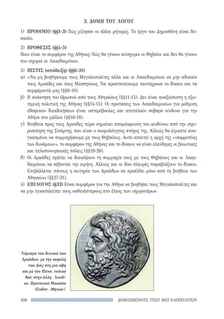 ΔΗΜΟΣΘΕΝΟΥΣ ΥΠΕΡ ΜΕΓΑΛΟΠΟΛΙΤΩΝ208
3. ΔΟΜΗ ΤΟΥ ΛΟΓΟΥ
1)	 ΠΡΟΟΙΜΙΟ (§§1-3) Πώς μίλησαν οι άλλοι ρήτορες. Το έργο του Δημοσθένη είναι δύ-
σκολο.
2)	 ΠΡΟΘΕΣΙΣ (§§4-5)
Ποιο είναι το συμφέρον της Αθήνας: Πώς θα γίνουν ανίσχυροι οι Θηβαίοι και δεν θα γίνουν
πιο ισχυροί οι Λακεδαιμόνιοι.
3)	 ΠΙΣΤΙΣ (απόδειξη) (§§6-31)
α)	«Να μη βοηθήσουμε τους Μεγαλοπολίτες αλλά και οι Λακεδαιμόνιοι να μην αδικούν
τους Αρκάδες και τους Μεσσηνίους. Να προστατεύουμε ταυτόχρονα το δίκαιο και τα
συμφέροντά μας (§§6-10).
β)	 Η ανάκτηση του Ωρωπού από τους Αθηναίους (§§11-13). Δεν είναι αναξιόπιστη η εξω-
τερική πολιτική της Αθήνας (§§14-15). Οι προτάσεις των Λακεδαιμονίων για ρύθμιση
εδαφικών διεκδικήσεων είναι υστερόβουλες και αποτελούν σοβαρό κίνδυνο για την
Αθήνα στο μέλλον (§§16-18).
γ)	 Βοήθεια προς τους Αρκάδες τώρα σημαίνει απομάκρυνση του κινδύνου από την ισχυ-
ροποίηση της Σπάρτης, που είναι ο ανομολόγητος στόχος της. Αλλιώς θα είμαστε ανα-
γκασμένοι να συμμαχήσουμε με τους Θηβαίους. Αυτό απαιτεί η αρχή της «ισορροπίας
των δυνάμεων», το συμφέρον της Αθήνας και το δίκαιο: να είναι ελεύθερες οι βοιωτικές
και πελοποννησιακές πόλεις (§§19-26).
δ)	 Οι Αρκάδες πρέπει να διακόψουν τη συμμαχία τους με τους Θηβαίους και οι Λακε-
δαιμόνιοι να σέβονται την ειρήνη. Αλλιώς και οι δύο πλευρές παραβιάζουν το δίκαιο.
Επιβάλλεται πάντως η σωτηρία των Αρκάδων να προέλθει μόνο από τη βοήθεια των
Αθηναίων (§§27-31).
4)	 ΕΠΙΛΟΓΟΣ (§32) Είναι συμφέρον για την Αθήνα να βοηθήσει τους Μεγαλοπολίτες και
να μην εγκαταλείπει τους ασθενέστερους στο έλεος των ισχυροτέρων.
Νόμισμα του Κοινού των
Αρκάδων, με την κεφαλή
του Διός στη μια όψη
και με τον Πάνα, τοπικό
θεό, στην άλλη. Λονδί-
νο. Βρετανικό Μουσείο
(Εκδοτ. Αθηνών).
22-0159_RHTORIKA KEIMENA.indb 208 3/5/14 5:12 PM
 