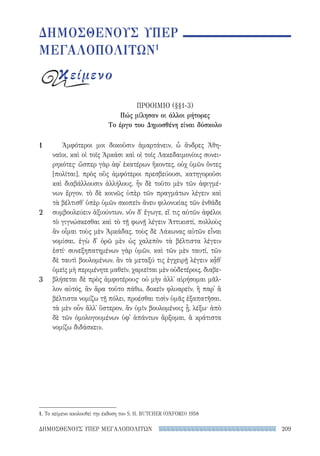 209ΔΗΜΟΣΘΕΝΟΥΣ ΥΠΕΡ ΜΕΓΑΛΟΠΟΛΙΤΩΝ
Ἀμφότεροι μοι δοκοῦσιν ἁμαρτάνειν, ὦ ἄνδρες Ἀθη-
ναῖοι, καὶ οἱ τοῖς Ἀρκάσι καὶ οἱ τοῖς Λακεδαιμονίοις συνει-
ρηκότες· ὥσπερ γὰρ ἀφ᾽ ἑκατέρων ἥκοντες, οὐχ ὑμῶν ὄντες
[πολῖται], πρὸς οὓς ἀμφότεροι πρεσβεύουσι, κατηγοροῦσι
καὶ διαβάλλουσιν ἀλλήλους. ἦν δὲ τοῦτο μὲν τῶν ἀφιγμέ-
νων ἔργον, τὸ δὲ κοινῶς ὑπὲρ τῶν πραγμάτων λέγειν καὶ
τὰ βέλτισθ᾽ ὑπὲρ ὑμῶν σκοπεῖν ἄνευ φιλονικίας τῶν ἐνθάδε
συμβουλεύειν ἀξιούντων. νῦν δ᾽ ἔγωγε, εἴ τις αὐτῶν ἀφέλοι
τὸ γιγνώσκεσθαι καὶ τὸ τῇ φωνῇ λέγειν Ἀττικιστί, πολλοὺς
ἂν οἶμαι τοὺς μὲν Ἀρκάδας, τοὺς δὲ Λάκωνας αὐτῶν εἶναι
νομίσαι. ἐγὼ δ᾽ ὁρῶ μὲν ὡς χαλεπὸν τὰ βέλτιστα λέγειν
ἐστί· συνεξηπατημένων γὰρ ὑμῶν, καὶ τῶν μὲν ταυτί, τῶν
δὲ ταυτὶ βουλομένων, ἂν τὰ μεταξύ τις ἐγχειρῇ λέγειν κᾆθ᾽
ὑμεῖς μὴ περιμένητε μαθεῖν, χαριεῖται μὲν οὐδετέροις, διαβε-
βλήσεται δὲ πρὸς ἀμφοτέρους· οὐ μὴν ἀλλ᾽ αἱρήσομαι μᾶλ-
λον αὐτός, ἂν ἄρα τοῦτο πάθω, δοκεῖν φλυαρεῖν, ἢ παρ᾽ ἃ
βέλτιστα νομίζω τῇ πόλει, προέσθαι τισὶν ὑμᾶς ἐξαπατῆσαι.
τὰ μὲν οὖν ἄλλ᾽ ὕστερον, ἂν ὑμῖν βουλομένοις ᾖ, λέξω· ἀπὸ
δὲ τῶν ὁμολογουμένων ὑφ᾽ ἁπάντων ἄρξομαι, ἃ κράτιστα
νομίζω διδάσκειν.
1
2
3
ΔΗΜΟΣΘΕΝΟΥΣ ΥΠΕΡ
ΜΕΓΑΛΟΠΟΛΙΤΩΝ1
κείμενο
ΠΡΟΟΙΜΙΟ (§§1-3)
Πώς μίλησαν οι άλλοι ρήτορες
Το έργο του Δημοσθένη είναι δύσκολο
1. Το κείμενο ακολουθεί την έκδοση του S. H. BUTCHER (OXFORD) 1958
22-0159_RHTORIKA KEIMENA.indb 209 3/5/14 5:12 PM
 