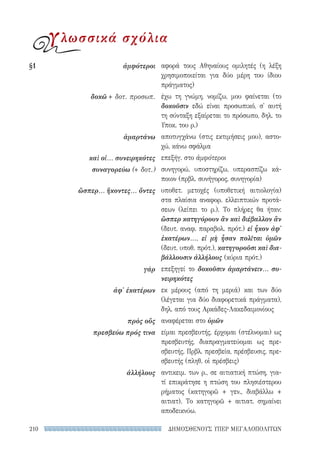 ΔΗΜΟΣΘΕΝΟΥΣ ΥΠΕΡ ΜΕΓΑΛΟΠΟΛΙΤΩΝ210
αφορά τους Αθηναίους ομιλητές (η λέξη
χρησιμοποιείται για δύο μέρη του ίδιου
πράγματος)
έχω τη γνώμη, νομίζω, μου φαίνεται (το
δοκοῦσιν εδώ είναι προσωπικό, σ' αυτή
τη σύνταξη εξαίρεται το πρόσωπο, δηλ. το
Υποκ. του ρ.)
αποτυγχάνω (στις εκτιμήσεις μου), αστο-
χώ, κάνω σφάλμα
επεξήγ. στο ἀμφότεροι
συνηγορώ, υποστηρίζω, υπερασπίζω κά-
ποιον (πρβλ. συνήγορος, συνηγορία)
υποθετ. μετοχές (υποθετική αιτιολογία)
στα πλαίσια αναφορ. ελλειπτικών προτά-
σεων (λείπει το ρ.). Το πλήρες θα ήταν:
ὥσπερ κατηγόρουν ἂν καὶ διέβαλλον ἂν
(δευτ. αναφ. παραβολ. πρότ.) εἰ ἧκον ἀφ'
ἑκατέρων..., εἰ μὴ ἦσαν πολῖται ὑμῶν
(δευτ. υποθ. πρότ.), κατηγοροῦσι καὶ δια-
βάλλουσιν ἀλλήλους (κύρια πρότ.)
επεξηγεί το δοκοῦσιν ἁμαρτάνειν... συ-
νειρηκότες
εκ μέρους (από τη μεριά) και των δύο
(λέγεται για δύο διαφορετικά πράγματα),
δηλ. από τους Αρκάδες-Λακεδαιμονίους
αναφέρεται στο ὑμῶν
είμαι πρεσβευτής, έρχομαι (στέλνομαι) ως
πρεσβευτής, διαπραγματεύομαι ως πρε-
σβευτής. Πρβλ. πρεσβεία, πρέσβευσις, πρε-
σβευτής (πληθ. οἱ πρέσβεις)
αντικειμ. των ρ., σε αιτιατική πτώση, για-
τί επικράτησε η πτώση του πλησιέστερου
ρήματος (κατηγορῶ + γεν., διαβάλλω +
αιτιατ). Το κατηγορῶ + αιτιατ. σημαίνει
αποδεικνύω.
§1	ἀμφότεροι
δοκῶ + δοτ. προσωπ.
ἁμαρτάνω
καὶ οἱ... συνειρηκότες
συναγορεύω (+ δοτ.)
ὥσπερ... ἥκοντες... ὄντες
γάρ
ἀφ' ἑκατέρων
πρὸς οὕς
πρεσβεύω πρός τινα
ἀλλήλους
γλωσσικά σχόλια
22-0159_RHTORIKA KEIMENA.indb 210 3/5/14 5:12 PM
 