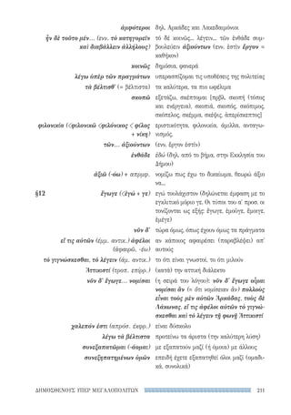 211ΔΗΜΟΣΘΕΝΟΥΣ ΥΠΕΡ ΜΕΓΑΛΟΠΟΛΙΤΩΝ
δηλ. Αρκάδες και Λακεδαιμόνιοι
τό δέ κοινῶς... λέγειν... τῶν ἐνθάδε συμ-
βουλεύειν ἀξιούντων (ενν. ἐστὶν ἔργον =
καθήκον)
δημόσια, φανερά
υπερασπίζομαι τις υποθέσεις της πολιτείας
τα καλύτερα, τα πιο ωφέλιμα
εξετάζω, σκέπτομαι [πρβλ. σκοπή (τόπος
και ενέργεια), σκοπιά, σκοπός, σκόπιμος,
σκόπελος, σκέμμα, σκέψις, ἀπερίσκεπτος]
εριστικότητα, φιλονικία, άμιλλα, ανταγω-
νισμός.
(ενν. ἔργον ἐστίν)
ἐδώ (δηλ. από το βήμα, στην Εκκλησία του
Δήμου)
νομίζω πως έχω το δικαίωμα, θεωρώ άξιο
να...
εγώ τουλάχιστον (δηλώνεται έμφαση με το
εγκλιτικό μόριο γε. Οι τύποι του α′ προσ. οι
τονίζονται ως εξής: ἔγωγε, ἐμοῦγε, ἔμοιγε,
ἐμέγε)
τώρα όμως, όπως έχουν όμως τα πράγματα
αν κάποιος αφαιρέσει (παραβλέψει) απ'
αυτούς
το ότι είναι γνωστοί, το ότι μιλούν
(κατά) την αττική διάλεκτο
(η σειρά του λόγου): νῦν δ' ἔγωγε οἶμαι
νομίσαι ἂν (= ὅτι νομίσειαν ἂν) πολλοὺς
εἶναι τοὺς μὲν αὐτῶν Ἀρκάδας, τοὺς δὲ
Λάκωνας, εἴ τις ἀφέλοι αὐτῶν τὸ γιγνώ-
σκεσθαι καὶ τὸ λέγειν τῇ φωνῇ Ἀττικιστί
είναι δύσκολο
προτείνω τα άριστα (την καλύτερη λύση)
με εξαπατούν μαζί (ή όμοια) με άλλους
επειδή έχετε εξαπατηθεί όλοι μαζί (ομαδι-
κά, συνολικά)
ἀμφότεροι
ἦν δὲ τοῦτο μέν... (ενν. τὸ κατηγορεῖν
καὶ διαβάλλειν ἀλλήλους)
κοινῶς
λέγω ὑπὲρ τῶν πραγμάτων
τὰ βέλτισθ' (= βέλτιστα)
σκοπῶ
φιλονικία (φιλονικῶ φιλόνικος  φίλος
+ νίκη)
τῶν... ἀξιούντων
ἐνθάδε
ἀξιῶ (-όω) + απρμφ.
§12	 ἔγωγε (ἐγώ + γε)
νῦν δ'
εἴ τις αὐτῶν (έμμ. αντικ.) ἀφέλοι
(ἀφαιρῶ, -έω)
τὸ γιγνώσκεσθαι, τὸ λέγειν (άμ. αντικ.)
Ἀττικιστί (τροπ. επίρρ.)
νῦν δ' ἔγωγε... νομίσαι
χαλεπόν ἐστι (απρόσ. έκφρ.)
λέγω τὰ βέλτιστα
συνεξαπατῶμαι (-άομαι)
συνεξηπατημένων ὑμῶν
22-0159_RHTORIKA KEIMENA.indb 211 3/5/14 5:12 PM
 