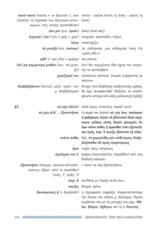 ΔΗΜΟΣΘΕΝΟΥΣ ΥΠΕΡ ΜΕΓΑΛΟΠΟΛΙΤΩΝ212
τούτα - εκείνα (αυτή τη λύση - εκείνη τη
λύση)
άλλοι (από σας)
επιχειρώ, προσπαθώ, τολμώ
υποστηρίζω
τα ενδιάμεσα, μια ενδιάμεση λύση (τη
«μέση οδό»)
και έπειτα
(αν) δεν περιμένετε (δεν έχετε την υπομο-
νή) να καταλάβετε
ικανοποιώ κάποιον, γίνομαι ευχάριστος σε
κάποιον
θα έχει γίνει διαβλητός, αναξιόπιστος, εχθρός,
θα έχει συκοφαντηθεί (δηλώνει το αναπό-
φευκτο ύστερα από άλλη μελλοντική πράξη)
αλλά όμως, εντούτοις, παρόλ' αυτά
(η σειρά του λόγου): οὐ μήν (ενν. παύσομαι
ή φοβήσομαι λέγειν τὰ βέλτιστα) ἀλλὰ αἱρή-
σομαι μᾶλλον αὐτὸς δοκεῖν φλυαρεῖν, ἂν
ἄρα τοῦτο πάθω, ἢ προέσθαι τισὶν ἐξαπατῆ-
σαι ὑμᾶς, παρ' ἃ νομίζω βέλτιστα τῇ πόλει
δηλ. τὸ χαριεῖσθαι μὲν οὐδετέροις διαβε-
βλήσεσθαι δὲ πρὸς ἀμφοτέρους
τυχόν, ίσως, επομένως
αφήνω (εγκαταλείπω, παραδίδω) κάτι στη
διάθεση κάποιου
= ώστε να σας εξαπατήσουν
αντίθετα με (προς) αυτά που...
θεωρώ, κρίνω
η περίφραση εκφράζει παραστατικότερα
την έννοια του απλού ρ. βούλομαι. Όμοια
συμβαίνει και με τις μετοχές των ρημ.: ἐθέ-
λω, ἥδομαι, ἄχθομαι και τη λ. ἄσμενος
ταυτί-ταυτί (ταῦτα + το δεικτικό -ί, που
επιτείνει τη σημασία των δεικτικών αντω-
νυμιών, στις οποίες προστίθεται)
τῶν μὲν (ενν. ὑμῶν)
ἐγχειρῶ (-έω) (ἐν + χείρ = χέρι)
λέγω
τὰ μεταξύ (ενν. τούτων)
κᾆθ' ( καὶ εἶτα = κράση)
(ἄν) μὴ περιμένητε μαθεῖν (ενν. τὰ μετα-
ξύ)
χαρίζομαί τινι
διαβεβλήσεται (συντελ. μέλλ. οριστ. του
ρ. διαβάλλομαι)
§3	 οὐ μὴν ἀλλ(ά)
οὐ μὴν ἀλλ'... ἐξαπατῆσαι
τοῦτο πάθω
ἄρα
προΐεμαί τινί τι
ἐξαπατῆσαι (απρμφ. σκοπού-αποτελέ-
σματος, εξαρτ. από το προέσθαι)
τινάς: Υ, ὑμᾶς: Α
παρ' ἅ
νομίζω
βουλομένοις ᾖ (= βούλησθε)
22-0159_RHTORIKA KEIMENA.indb 212 3/5/14 5:12 PM
 