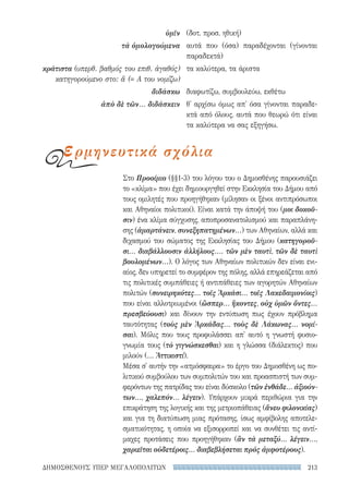213ΔΗΜΟΣΘΕΝΟΥΣ ΥΠΕΡ ΜΕΓΑΛΟΠΟΛΙΤΩΝ
Στο Προοίμιο (§§1-3) του λόγου του ο Δημοσθένης παρουσιάζει
το «κλίμα» που έχει δημιουργηθεί στην Εκκλησία του Δήμου από
τους ομιλητές που προηγήθηκαν (μίλησαν οι ξένοι αντιπρόσωποι
και Αθηναίοι πολιτικοί). Είναι κατά την άποψή του (μοι δοκοῦ-
σιν) ένα κλίμα σύγχυσης, αποπροσανατολισμού και παραπλάνη-
σης (ἁμαρτάνειν, συνεξηπατημένων...) των Αθηναίων, αλλά και
διχασμού του σώματος της Εκκλησίας του Δήμου (κατηγοροῦ-
σι... διαβάλλουσιν ἀλλήλους.... τῶν μὲν ταυτὶ, τῶν δὲ ταυτὶ
βουλομένων...). Ο λόγος των Αθηναίων πολιτικών δεν είναι ενι-
αίος, δεν υπηρετεί το συμφέρον της πόλης, αλλά επηρεάζεται από
τις πολιτικές συμπάθειες ή αντιπάθειες των αγορητών Αθηναίων
πολιτών (συνειρηκότες... τοῖς Ἀρκάσι... τοῖς Λακεδαιμονίοις)
που είναι αλλοτριωμένοι (ὥσπερ... ἥκοντες, οὐχ ὑμῶν ὄντες...
πρεσβεύουσι) και δίνουν την εντύπωση πως έχουν πρόβλημα
ταυτότητας (τοὺς μὲν Ἀρκάδας... τοὺς δὲ Λάκωνας... νομί-
σαι). Μόλις που τους προφυλάσσει απ' αυτό η γνωστή φυσιο-
γνωμία τους (τὸ γιγνώσκεσθαι) και η γλώσσα (διάλεκτος) που
μιλούν (... Ἀττικιστί).
Μέσα σ' αυτήν την «ατμόσφαιρα» το έργο του Δημοσθένη ως πο-
λιτικού συμβούλου των συμπολιτών του και προασπιστή των συμ-
φερόντων της πατρίδας του είναι δύσκολο (τῶν ἐνθάδε... ἀξιούν­
των..., χαλεπόν... λέγειν). Υπάρχουν μικρά περιθώρια για την
επικράτηση της λογικής και της μετριοπάθειας (ἄνευ φιλονικίας)
και για τη διατύπωση μιας πρότασης, ίσως αμφίβολης αποτελε-
σματικότητας, η οποία να εξισορροπεί και να συνθέτει τις αντί-
μαχες προτάσεις που προηγήθηκαν (ἂν τὰ μεταξύ... λέγειν...,
χαριεῖται οὐδετέροις... διαβεβλήσεται πρὸς ἀμφοτέρους).
ὑμῖν
τὰ ὁμολογούμενα
κράτιστα (υπερθ. βαθμός του επιθ. ἀγαθός)
κατηγορούμενο στο: ἅ (= Α του νομίζω)
διδάσκω
ἀπὸ δὲ τῶν... διδάσκειν
(δοτ. προσ. ηθική)
αυτά που (όσα) παραδέχονται (γίνονται
παραδεκτά)
τα καλύτερα, τα άριστα
διαφωτίζω, συμβουλεύω, εκθέτω
θ' αρχίσω όμως απ' όσα γίνονται παραδε-
κτά από όλους, αυτά που θεωρώ ότι είναι
τα καλύτερα να σας εξηγήσω.
ερμηνευτικά σχόλια
22-0159_RHTORIKA KEIMENA.indb 213 3/5/14 5:12 PM
 