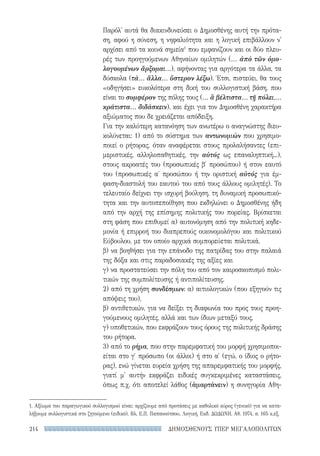 ΔΗΜΟΣΘΕΝΟΥΣ ΥΠΕΡ ΜΕΓΑΛΟΠΟΛΙΤΩΝ214
Παρόλ' αυτά θα διακινδυνεύσει ο Δημοσθένης αυτή την πρότα-
ση, αφού η σύνεση, η νηφαλιότητα και η λογική επιβάλλουν ν'
αρχίσει από τα κοινά σημεία1
που εμφανίζουν και οι δύο πλευ-
ρές των προηγούμενων Αθηναίων ομιλητών (... ἀπὸ τῶν ὁμο-
λογουμένων ἄρξομαι...), αφήνοντας για αργότερα τα άλλα, τα
δύσκολα (τὰ... ἄλλα... ὕστερον λέξω). Έτσι, πιστεύει, θα τους
«οδηγήσει» ευκολότερα στη δική του συλλογιστική βάση, που
είναι το συμφέρον της πόλης τους (... ἃ βέλτιστα... τῇ πόλει,...
κράτιστα... διδάσκειν), και έχει για τον Δημοσθένη χαρακτήρα
αξιώματος που δε χρειάζεται απόδειξη.
Για την καλύτερη κατανόηση των ανωτέρω ο αναγνώστης διευ-
κολύνεται: 1) από το σύστημα των αντωνυμιών που χρησιμο-
ποιεί ο ρήτορας, όταν αναφέρεται στους προλαλήσαντες (επι-
μεριστικές, αλληλοπαθητικές, την αὐτός ως επαναληπτική...),
στους ακροατές του (προσωπικές β′ προσώπου) ή στον εαυτό
του (προσωπικές α΄ προσώπου ή την οριστική αὐτός για έμ-
φαση-διαστολή του εαυτού του από τους άλλους ομιλητές). Το
τελευταίο δείχνει την ισχυρή βούληση, τη δυναμική προσωπικό-
τητα και την αυτοπεποίθηση που εκδηλώνει ο Δημοσθένης ήδη
από την αρχή της επίσημης πολιτικής του πορείας. Βρίσκεται
στη φάση που επιθυμεί α) αυτονόμηση από την πολιτική κηδε-
μονία ή επιρροή του διαπρεπούς οικονομολόγου και πολιτικού
Εύβουλου, με τον οποίο αρχικά συμπορεύεται πολιτικά,
β) να βοηθήσει για την επάνοδο της πατρίδας του στην παλαιά
της δόξα και στις παραδοσιακές της αξίες και
γ) να προστατεύσει την πόλη του από τον καιροσκοπισμό πολι-
τικών της συμπολίτευσης ή αντιπολίτευσης.
2) από τη χρήση συνδέσμων: α) αιτιολογικών (που εξηγούν τις
απόψεις του),
β) αντιθετικών, για να δείξει τη διαφωνία του προς τους προη-
γούμενους ομιλητές, αλλά και των ίδιων μεταξύ τους,
γ) υποθετικών, που εκφράζουν τους όρους της πολιτικής δράσης
του ρήτορα.
3) από το ρήμα, που στην παρεμφατική του μορφή χρησιμοποι-
είται στο γ′ πρόσωπο (οι άλλοι) ή στο α′ (εγώ, ο ίδιος ο ρήτο-
ρας), ενώ γίνεται ευρεία χρήση της απαρεμφατικής του μορφής,
γιατί μ' αυτήν εκφράζει ειδικές συγκεκριμένες καταστάσεις,
όπως π.χ. ότι αποτελεί λάθος (ἁμαρτάνειν) η συνηγορία Αθη-
1. Αξίωμα του παραγωγικού συλλογισμού είναι: αρχίζουμε από προτάσεις με καθολικό κύρος (γενικό) για να κατα-
λήξουμε συλλογιστικά στο ζητούμενο (ειδικό). Βλ. Ε.Π. Παπανούτσου, Λογική, Εκδ. ΔΩΔΩΝΗ, Αθ. 1974, σ. 165 κ.εξ.
22-0159_RHTORIKA KEIMENA.indb 214 3/5/14 5:12 PM
 