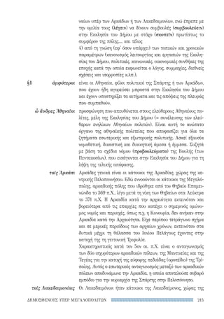 215ΔΗΜΟΣΘΕΝΟΥΣ ΥΠΕΡ ΜΕΓΑΛΟΠΟΛΙΤΩΝ
ναίων υπέρ των Αρκάδων ή των Λακεδαιμονίων, ενώ έπρεπε με
την ομιλία τους (λέγειν) να δίνουν συμβουλές (συμβουλεύειν)
στην Εκκλησία του Δήμου με στόχο (σκοπεῖν) πρωτίστως το
συμφέρον της πόλης..., και τέλος
4) από τη γνώση (εφ' όσον υπάρχει) των τοπικών και χρονικών
παραμέτρων (κανονισμός λειτουργίας και εργασιών της Εκκλη-
σίας του Δήμου, πολιτικές, κοινωνικές, οικονομικές συνθήκες της
εποχής κατά την οποία εκφωνείται ο λόγος, συμμαχίες, διεθνείς
σχέσεις και ισορροπίες κ.λπ.).
είναι οι Αθηναίοι, φίλοι πολιτικοί της Σπάρτης ή των Αρκάδων,
που έχουν ήδη αγορεύσει μπροστά στην Εκκλησία του Δήμου
και έχουν υποστηρίξει τα αιτήματα και τις απόψεις της πλευράς
που συμπαθούν.
προσφώνηση που απευθύνεται στους ελεύθερους Αθηναίους πο-
λίτες, μέλη της Εκκλησίας του Δήμου (= συνέλευσης των ελεύ-
θερων ενηλίκων Αθηναίων πολιτών). Είναι αυτή το ανώτατο
όργανο της αθηναϊκής πολιτείας που αποφασίζει για όλα τα
ζητήματα εσωτερικής και εξωτερικής πολιτικής. Ασκεί εξουσία
νομοθετική, δικαστική και διοικητική άμεσα ή έμμεσα. Συζητά
με βάση τα σχέδια νόμου (προβουλεύματα) της Βουλής (των
Πεντακοσίων), που εισάγονται στην Εκκλησία του Δήμου για τη
λήψη της τελικής απόφασης.
Αρκάδες γενικά είναι οι κάτοικοι της Αρκαδίας, χώρας της κε-
ντρικής Πελοποννήσου. Εδώ εννοούνται οι κάτοικοι της Μεγαλό-
πολης, αρκαδικής πόλης που ιδρύθηκε από τον Θηβαίο Επαμει-
νώνδα το 369 π.Χ., λίγο μετά τη νίκη των Θηβαίων στα Λεύκτρα
το 371 π.Χ. Η Αρκαδία κατά την αρχαιότητα εκτεινόταν και
βορειότερα από τις επαρχίες που κατέχει ο σημερινός ομώνυ-
μος νομός και περιοχές, όπως π.χ. η Κυνουρία, δεν ανήκαν στην
Αρκαδία κατά την Αρχαιότητα. Είχε περίπου τετράγωνο σχήμα
και σε μερικές περιόδους των αρχαίων χρόνων, εκτεινόταν στα
δυτικά μέχρι τη θάλασσα του Ιονίου Πελάγους έχοντας στην
κατοχή της τη γειτονική Τριφυλία.
Χαρακτηριστικός κατά τον 5ον αι. π.Χ. είναι ο ανταγωνισμός
των δύο ισχυρότερων αρκαδικών πόλεων, της Μαντινείας και της
Τεγέας για την κατοχή της εύφορης πεδιάδας (οροπέδιο) της Τρί-
πολης. Αυτός ο εσωτερικός ανταγωνισμός μεταξύ των αρκαδικών
πόλεων αποδυνάμωνε την Αρκαδία, η οποία αποτελούσε σοβαρό
εμπόδιο για την κυριαρχία της Σπάρτης στην Πελοπόννησο.
Οι Λακεδαιμόνιοι ήταν κάτοικοι της Λακεδαίμονος, χώρας της
§1	ἀμφότεροι
ὦ ἄνδρες Ἀθηναῖοι
τοῖς Ἀρκάσι
τοῖς Λακεδαιμονίοις
22-0159_RHTORIKA KEIMENA.indb 215 3/5/14 5:12 PM
 