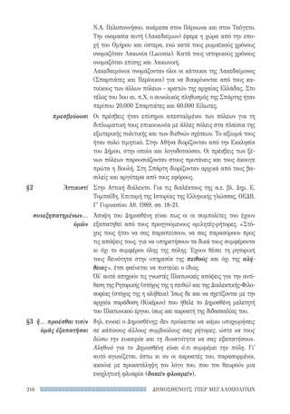 ΔΗΜΟΣΘΕΝΟΥΣ ΥΠΕΡ ΜΕΓΑΛΟΠΟΛΙΤΩΝ216
πρεσβεύουσι
§2	Ἀττικιστί
συνεξηπατημένων...
ὑμῶν
§3	 ἤ... προέσθαι τισὶν
ὑμᾶς ἐξαπατῆσαι
Ν.Α. Πελοποννήσου, ανάμεσα στον Πάρνωνα και στον Ταΰγετο.
Την ονομασία αυτή (Λακεδαίμων) έφερε η χώρα από την επο-
χή του Ομήρου και ύστερα, ενώ κατά τους ρωμαϊκούς χρόνους
ονομαζόταν Λακωνία (Laconia). Κατά τους ιστορικούς χρόνους
ονομαζόταν επίσης και Λακωνική.
Λακεδαιμόνιοι ονομάζονταν όλοι οι κάτοικοι της Λακεδαίμονος
(Σπαρτιάτες και Περίοικοι) για να διακρίνονται από τους κα-
τοίκους των άλλων πόλεων - κρατών της αρχαίας Ελλάδας. Στο
τέλος του 5ου αι. π.Χ. ο συνολικός πληθυσμός της Σπάρτης ήταν
περίπου 20.000 Σπαρτιάτες και 60.000 Είλωτες.
Οι πρέσβεις ήταν επίσημοι απεσταλμένοι των πόλεων για τη
διπλωματική τους επικοινωνία με άλλες πόλεις στα πλαίσια της
εξωτερικής πολιτικής και των διεθνών σχέσεων. Το αξίωμά τους
ήταν πολύ τιμητικό. Στην Αθήνα διορίζονταν από την Εκκλησία
του Δήμου, στην οποία και λογοδοτούσαν. Οι πρέσβεις των ξέ-
νων πόλεων παρουσιάζονταν στους πρυτάνεις και τους άκουγε
πρώτα η Βουλή. Στη Σπάρτη διορίζονταν αρχικά από τους βα-
σιλείς και αργότερα από τους εφόρους.
Στην Αττική διάλεκτο. Για τις διαλέκτους της α.ε. βλ. Δημ. Ε.
Τομπαΐδη, Επιτομή της Ιστορίας της Ελληνικής γλώσσας, ΟΕΔΒ,
Γ΄ Γυμνασίου Αθ. 1989, σσ. 18-21.
Άποψη του Δημοσθένη είναι πως οι οι συμπολίτες του έχουν
εξαπατηθεί από τους προηγούμενους ομιλητές-ρήτορες. «Στό-
χος τους ήταν να σας παραπείσουν, να σας παρασύρουν προς
τις απόψεις τους, για να υπηρετήσουν τα δικά τους συμφέροντα
κι όχι το συμφέρον όλης της πόλης. Έχουν θέσει τη ρητορική
τους δεινότητα στην υπηρεσία της πειθούς και όχι της αλή-
θειας», έτσι φαίνεται να πιστεύει ο ίδιος.
Όλ' αυτά απηχούν τις γνωστές Πλατωνικές απόψεις για την αντί-
θεση της Ρητορικής (στόχος της η πειθώ) και της Διαλεκτικής-Φιλο-
σοφίας (στόχος της η αλήθεια). Ίσως δε και να σχετίζονται με την
αρχαία παράδοση (Κικέρων) που ήθελε το Δημοσθένη μελετητή
του Πλατωνικού έργου, ίσως και ακροατή της διδασκαλίας του.
δηλ. εννοεί ο Δημοσθένης: δεν πρόκειται να κάμω υποχωρήσεις
σε κάποιους άλλους συμβούλους σας ρήτορες, ώστε να τους
δώσω την ευκαιρία και τη δυνατότητα να σας εξαπατήσουν.
Αληθινό για το Δημοσθένη είναι ό,τι συμφέρει την πόλη. Γι'
αυτό αγωνίζεται, έστω κι αν οι ακροατές του, παρασυρμένοι,
ακούνε με προκατάληψη τον λόγο του, που τον θεωρούν μια
ενοχλητική φλυαρία (δοκεῖν φλυαρεῖν).
22-0159_RHTORIKA KEIMENA.indb 216 3/5/14 5:12 PM
 