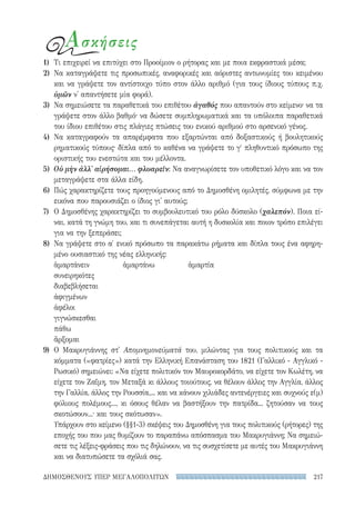 217ΔΗΜΟΣΘΕΝΟΥΣ ΥΠΕΡ ΜΕΓΑΛΟΠΟΛΙΤΩΝ
Ασκήσεις
1)	 Τι επιχειρεί να επιτύχει στο Προοίμιον ο ρήτορας και με ποια εκφραστικά μέσα;
2)	 Να καταγράψετε τις προσωπικές, αναφορικές και αόριστες αντωνυμίες του κειμένου
και να γράψετε τον αντίστοιχο τύπο στον άλλο αριθμό (για τους ίδιους τύπους π.χ.
ὑμῶν ν' απαντήσετε μία φορά).
3)	 Να σημειώσετε τα παραθετικά του επιθέτου ἀγαθός που απαντούν στο κείμενο· να τα
γράψετε στον άλλο βαθμό· να δώσετε συμπληρωματικά και τα υπόλοιπα παραθετικά
του ίδιου επιθέτου στις πλάγιες πτώσεις του ενικού αριθμού στο αρσενικό γένος.
4)	Να καταγραφούν τα απαρέμφατα που εξαρτώνται από δοξαστικούς ή βουλητικούς
ρηματικούς τύπους· δίπλα από το καθένα να γράψετε το γʹ πληθυντικό πρόσωπο της
οριστικής του ενεστώτα και του μέλλοντα.
5)	 Οὐ μὴν ἀλλ' αἱρήσομαι... φλυαρεῖν: Να αναγνωρίσετε τον υποθετικό λόγο και να τον
μεταγράψετε στα άλλα είδη.
6)	 Πώς χαρακτηρίζετε τους προηγούμενους από το Δημοσθένη ομιλητές, σύμφωνα με την
εικόνα που παρουσιάζει ο ίδιος γι' αυτούς;
7)	 Ο Δημοσθένης χαρακτηρίζει το συμβουλευτικό του ρόλο δύσκολο (χαλεπόν). Ποια εί-
ναι, κατά τη γνώμη του, και τι συνεπάγεται αυτή η δυσκολία και ποιον τρόπο επιλέγει
για να την ξεπεράσει;
8)	 Να γράψετε στο α′ ενικό πρόσωπο τα παρακάτω ρήματα και δίπλα τους ένα αφηρη-
μένο ουσιαστικό της νέας ελληνικής:
ἁμαρτάνειν	ἁμαρτάνω	ἁμαρτία
συνειρηκότες		
διαβεβλήσεται		
ἀφιγμένων		
ἀφέλοι		
γιγνώσκεσθαι		
πάθω		
ἄρξομαι		
9)	Ο Μακρυγιάννης στ' Απομνημονεύματά του, μιλώντας για τους πολιτικούς και τα
κόμματα («φατρίες») κατά την Ελληνική Επανάσταση του 1821 (Γαλλικό - Αγγλικό -
Ρωσικό) σημειώνει: «Να είχετε πολιτικόν τον Μαυροκορδάτο, να είχετε τον Κωλέτη, να
είχετε τον Ζαΐμη, τον Μεταξά κι άλλους τοιούτους, να θέλουν άλλος την Αγγλία, άλλος
την Γαλλία, άλλος την Ρουσσία,... και να κάνουν χιλιάδες αντενέργειες και συχνούς ε(μ)
φύλιους πολέμους..., κι όσους θέλαν να βαστήξουν την πατρίδα... ζητούσαν να τους
σκοτώσουν...· και τους σκότωσαν».
Υπάρχουν στο κείμενο (§§1-3) σκέψεις του Δημοσθένη για τους πολιτικούς (ρήτορες) της
εποχής του που μας θυμίζουν το παραπάνω απόσπασμα του Μακρυγιάννη; Να σημειώ-
σετε τις λέξεις-φράσεις που τις δηλώνουν, να τις συσχετίσετε με αυτές του Μακρυγιάννη
και να διατυπώσετε τα σχόλιά σας.
22-0159_RHTORIKA KEIMENA.indb 217 3/5/14 5:12 PM
 