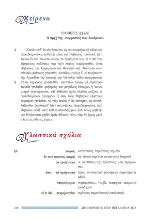 ΔΗΜΟΣΘΕΝΟΥΣ ΥΠΕΡ ΜΕΓΑΛΟΠΟΛΙΤΩΝ218
κατάσταση, περίσταση, σημείο
σε τέτοια περίπου κατάσταση (σημείο)
οι υποθέσεις της πολιτείας, «τα πράγμα-
τα»
(ποιο συντακτικό φαινόμενο παρατηρείτε
εδώ;)
συμπεραίνω... (πρβλ. τεκμήρια, τεκμαρτό
εισόδημα)
πρόταση παρενθετική (υποθετική)
§4	καιρὸς
ἔν τινι τοιούτῳ καιρῷ
τὰ πράγματα
ἔστι... τὰ πράγματα
τεκμαίρομαι
εἴ τι δεῖ... τεκμήρασθαι
Οὐκοῦν οὐδ᾽ ἂν εἷς ἀντείποι ὡς οὐ συμφέρει τῇ πόλει καὶ
Λακεδαιμονίους ἀσθενεῖς εἶναι καὶ Θηβαίους τουτουσί. ἔστι
τοίνυν ἔν τινι τοιούτῳ καιρῷ τὰ πράγματα νῦν, εἴ τι δεῖ τοῖς
εἰρημένοις πολλάκις παρ᾽ ὑμῖν λόγοις τεκμήρασθαι, ὥστε
Θηβαίους μὲν Ὀρχομενοῦ καὶ Θεσπιῶν καὶ Πλαταιῶν οἰκι-
σθεισῶν ἀσθενεῖς γενέσθαι, Λακεδαιμονίους δ᾽, εἰ ποιήσονται
τὴν Ἀρκαδίαν ὑφ᾽ ἑαυτοῖς καὶ Μεγάλην πόλιν ἀναιρήσουσι,
πάλιν ἰσχυροὺς γενήσεσθαι. σκεπτέον τοίνυν μὴ πρότερον
τούσδε γενέσθαι φοβεροὺς καὶ μεγάλους ἐάσωμεν ἢ ᾽κεῖνοι
μικροὶ γεγενήσονται, καὶ λάθωσιν ἡμᾶς πλείονι μείζους οἱ
Λακεδαιμόνιοι γενόμενοι ἢ ὅσῳ τοὺς Θηβαίους ἐλάττους
συμφέρει γενέσθαι. οὐ γὰρ ἐκεῖνό γ᾽ ἂν εἴποιμεν, ὡς ἀνταλ-
λάξασθαι βουλοίμεθ᾽ (ἂν) ἀντιπάλους Λακεδαιμονίους ἀντὶ
Θηβαίων, οὐδὲ τοῦτ᾽ ἔσθ᾽ ὃ σπουδάζομεν, ἀλλ᾽ ὅπως μηδέτε-
ροι δυνήσονται μηδὲν ἡμᾶς ἀδικεῖν· οὕτω γὰρ ἂν ἡμεῖς μετὰ
πλείστης ἀδείας εἴημεν.
4
5
κείμενο
ΠΡΟΘΕΣΙΣ (§§4-5)
Η αρχή της «ισορροπίας των δυνάμεων»
γλωσσικά σχόλια
22-0159_RHTORIKA KEIMENA.indb 218 3/5/14 5:12 PM
 