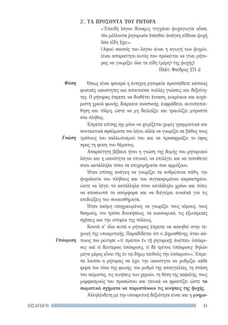 21ΕΙΣΑΓΩΓΗ
Φύση
Γνώση
Υπόκριση
Ζ′. ΤΑ ΠΡΟΣΟΝΤΑ TOΥ ΡΗΤΟΡΑ
«Ἐπειδὴ λόγου δύναμις τυγχάνει ψυχαγωγία οὖσα,
τὸν μέλλοντα ῥητορικὸν ἔσεσθαι ἀνάγκη εἰδέναι ψυχὴ
ὅσα εἴδη ἔχει».
(Αφού σκοπός του λόγου είναι η αγωγή των ψυχών,
είναι απαραίτητο αυτός που πρόκειται να γίνει ρήτο-
ρας να γνωρίζει όλα τα είδη (μέρη) της ψυχής)
Πλάτ. Φαῖδρος 271 d
Όπως είναι φανερό η έντεχνη ρητορεία προϋπέθετε κάποιες
φυσικές ικανότητες και απαιτούσε πολλές γνώσεις και δεξιότη-
τες. Ο ρήτορας έπρεπε να διαθέτει ένταση, ευκρίνεια και ευχά-
ριστη χροιά φωνής, διάρκεια αναπνοής, ευφράδεια, αυτοπεποί-
θηση και τόλμη, ώστε να μη δειλιάζει και τραυλίζει μπροστά
στο πλήθος.
Έπρεπε επίσης όχι μόνο να χειρίζεται χωρίς γραμματικά και
συντακτικά σφάλματα τον λόγο, αλλά να γνωρίζει σε βάθος τους
τρόπους του καλλωπισμού του και να προσαρμόζει το ύφος
προς τη φύση του θέματος.
Απαραίτητη βέβαια ήταν η γνώση της δομής του ρητορικού
λόγου και η ικανότητα να επινοεί, να επιλέγει και να τοποθετεί
στον κατάλληλο τόπο τα επιχειρήματα που αρμόζουν.
Ήταν επίσης ανάγκη να γνωρίζει τα ανθρώπινα πάθη, την
ψυχολογία του πλήθους και του συγκεκριμένου ακροατηρίου,
ώστε να λέγει τα κατάλληλα στον κατάλληλο χρόνο και τόπο,
να αποσιωπά τα ασύμφορα και να διεγείρει ευνοϊκά για τις
επιδιώξεις του συναισθήματα.
Ήταν ακόμη υποχρεωμένος να γνωρίζει τους νόμους, τους
θεσμούς, τον τρόπο διοικήσεως, τα οικονομικά, τις εξωτερικές
σχέσεις και την ιστορία της πόλεως.
Κοντά σ’ όλα αυτά ο ρήτορας έπρεπε να ασκηθεί στην τε-
χνική της υποκριτικής. Παραδίδεται ότι ο Δημοσθένης, όταν κά-
ποιος τον ρώτησε «τί πρῶτον ἐν τῇ ῥητορικῇ; ἀνεῖπεν, ὑπόκρι-
σις· καὶ τί δεύτερον; ὑπόκρισις, τί δὲ τρίτον; ὑπόκρισις· δηλῶν
μέγα μέρος εἶναι τῆς ἐν τῷ δήμῳ πειθοῦς τὴν ὑπόκρισιν». Έπρε-
πε λοιπόν ο ρήτορας να έχει την ικανότητα να ρυθμίζει κάθε
φορά τον τόνο της φωνής, τον ρυθμό της απαγγελίας, τη στάση
του σώματος, τις κινήσεις των χεριών, τη θέση της κεφαλής, τους
μορφασμούς του προσώπου και γενικά να φροντίζει ώστε τα
σωματικά σχήματα να παριστάνουν τις κινήσεις της ψυχής.
Αλληλένδετη με την υποκριτική δεξιότητα είναι και η μνημο-
22-0159_RHTORIKA KEIMENA.indb 21 3/5/14 5:12 PM
 