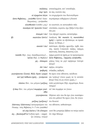 219ΔΗΜΟΣΘΕΝΟΥΣ ΥΠΕΡ ΜΕΓΑΛΟΠΟΛΙΤΩΝ
επανειλημμένα, κατ' επανάληψη
σε σας, ενώπιόν σας
τα επιχειρήματα που διατυπώθηκαν
συμπέρασμα ενδεχόμενο ή δυνατό
αν οικιστούν, αν κατοικηθούν πάλι
υποτάσσω, κυριεύω, έχω (βάζω) στην εξου-
σία μου
(για άψυχα) κυριεύω, καταστρέφω
(ανάλυση: δεῖ σκοπεῖν (ή σκοπεῖσθαι)
ἡμᾶς) = πρέπει να εξετάσουμε, να προσέ-
ξουμε, να δούμε...)
σκέπτομαι, εξετάζω, φροντίζω, πρβλ. σκο-
πός, σκοπή (=σκοπιά), σκέψις, σκέμμα,
σκεπτικός, ἄσκοπος, ἄσκεπτος κ.λπ.
σχήμα χιαστό σε σχέση με τα προηγούμενα:
ὥστε Θηβαίους... ἰσχυροὺς γενήσεσθαι.
μήπως (πώς να μην) αφήσουμε (επιτρέ-
ψουμε)
αφήνω, επιτρέπω
επίφοβος, φοβερός
θα έχουν γίνει αδύνατοι, ακίνδυνοι
και (μήπως) γίνουν χωρίς να το καταλά-
βουμε (πώς να μη γίνουν χωρίς...)
πολύ μεγαλύτεροι (δηλ. ισχυρότεροι, δυνα-
τότεροι)
απ' όσο συμφέρει να γίνουν
(δηλώνει κάτι που θα έχει γίνει αναπόφευ-
κτα στο μέλλον) θα έχουν γίνει, θα γίνουν
πιο δυνατοί
πιο αδύνατοι, ασθενέστεροι
γιατί δεν μπορούμε βέβαια να πούμε εκείνο
ότι τάχα θέλουμε
πολλάκις
παρ' ὑμῖν
οἱ εἰρημένοι λόγοι
ὥστε Θηβαίους... γενέσθαι (ὥστε) Λακε-
δαιμονίους... γενήσεσθαι
οἰκισθεισῶν (υποθετ. μτχ.)
ποιοῦμαι ὑπ' ἐμαυτόν (τινα)
ἀναιρῶ (-έω)
§5	 σκεπτέον (ἐστὶν)
σκοπῶ (-έω)
τούσδε (δηλ. τους Λακεδαιμονίους)...
'κεῖνοι (δηλ. οι Θηβαίοι)
μή... ἐάσωμεν
ἐῶ (-άω)
φοβερὸς
γεγενήσονται (Συντελ. Μέλλ. Οριστ.) μικροὶ
καί (μή) λάθωσιν ἡμᾶς... γενόμενοι
πλείονι (δοτ. του μέτρου) μείζους
ἤ ὅσῳ (δοτ. του μέτρου) συμφέρει γενέ-
σθαι
γεγενήσονται
μείζους (μείζονες)
ἐλάττους (ἐλάττονας) κατηγορούμενο του
Υποκειμ. τοὺς Θηβαίους (= Υ στο γενέσθαι)
οὐ γὰρ ἐκεῖνο γ' ἂν εἴποιμεν
ὡς... βουλοίμεθ'(α) (ειδική πρότ. - εκφρά-
ζει υποκειμ. γνώμη)
22-0159_RHTORIKA KEIMENA.indb 219 3/5/14 5:12 PM
 