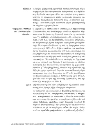 221ΔΗΜΟΣΘΕΝΟΥΣ ΥΠΕΡ ΜΕΓΑΛΟΠΟΛΙΤΩΝ
ο ρήτορας χρησιμοποιεί εμφαντικά δεικτική αντωνυμία, παρά
το γεγονός ότι δεν παρευρίσκονται αντιπρόσωποι των Θηβαίων
στην Εκκλησία του Δήμου. Θέλει να επισημάνει στους συμπο-
λίτες του την επικρεμάμενη απειλή για την πόλη εκ μέρους των
Θηβαίων, που βρίσκονται πολύ κοντά τους, «σε απόσταση ανα-
πνοής». Τούτο ασφαλώς θα το εδήλωσε με μια χαρακτηριστική
και εκφραστική χειρονομία του.
Ο Ορχομενός, οι Θεσπιές και οι Πλαταιές, μέλη της Βοιωτικής
Συνομοσπονδίας, που ανασυστήθηκε το 447 π.Χ. (ήττα των Αθη-
ναίων στην Κορώνεια της Βοιωτίας), αποκτούν την αυτονομία
τους. Την επέβαλε η «Ανταλκίδειος ειρήνη» (ή «ειρήνη του βα-
σιλέα») (386 π.Χ.) και την επέβλεπαν φρούραρχοι Σπαρτιάτες,
για τους οποίους η ειρήνη αυτή ήταν μεγάλη διπλωματική επι-
τυχία. Μετά την απελευθέρωσή της από την βραχυχρόνια σπαρ-
τιατική κατοχή (379 π.Χ.) η Θήβα αποφάσισε την ανασύστα-
ση της Βοιωτικής Συνομοσπονδίας (378 π.Χ.), υποσχόμενη στα
μέλη της ότι τώρα θα διοικούνταν δημοκρατικά. Οι αντιδράσεις
που συνάντησε την οδήγησαν κατά τα επόμενα χρόνια στην κα-
ταστροφή των Πλαταιών (πάλι), στην κατάληψη του Ορχομενού
και στην υποταγή των Θεσπιών. Ο επανοικισμός, σε πλαίσια
αυτονομίας, των πόλεων αυτών, που προτείνει, όχι χωρίς υστε-
ροβουλία η Σπάρτη (Αρχίδαμος), οδηγούν στην εξασθένηση της
Θήβας (συμφέρει την Αθήνα). Σημειώνεται ότι οι Πλαταιές είχαν
καταστραφεί από τους Σπαρτιάτες το 427 π.Χ., στη διάρκεια
του Πελοποννησιακού πολέμου, ο δε Ορχομενός ως το 371 π.Χ.
ήταν έξω από τα όρια της Βοιωτικής Ομοσπονδίας, από την
οποία είχε αποχωρήσει το 395 π.Χ.
Στην πολιτική σημασία έχει η ορθή εκτίμηση της εκάστοτε κατά-
στασης και η έγκαιρη λήψη τελεσφόρων αποφάσεων.
Με ορθολογική και σαφή σκέψη ο Δημοσθένης δείχνει εδώ τις
προϋποθέσεις (εἰ δεῖ... τεκμήρασθαι, οἰκισθεισῶν, εἰ ποιήσο-
νται... ἀναιρήσουσι), για να φτάσουν οι Αθηναίοι στο αποτέλε-
σμα, με το οποίο εξυπηρετείται το συμφέρον τους (ή απειλείται)
(ὥστε Θηβαίους... γενέσθαι,... πάλιν ἰσχυρούς γενέσθαι). Η
σαφήνεια επιτυγχάνεται με την οργάνωση των δευτερευουσών
προτάσεων και με τα απαρέμφατα «εἶναι» (= παρόν - διάρ-
κεια) και «γενέσθαι-γενήσεσθαι» (= οι μελλοντικές εξελίξεις).
τουτουσί
Ὀρχομενοῦ, Θεσπιῶν
καὶ Πλαταιῶν οἰκι-
σθεισῶν...
§§4-5
22-0159_RHTORIKA KEIMENA.indb 221 3/5/14 5:12 PM
 