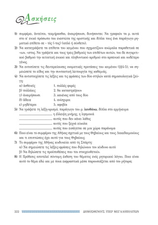 ΔΗΜΟΣΘΕΝΟΥΣ ΥΠΕΡ ΜΕΓΑΛΟΠΟΛΙΤΩΝ222
Ασκήσεις
1)	 συμφέρει, ἀντείποι, τεκμήρασθαι, ἀναιρήσουσι, δυνήσονται: Να γραφούν τα ρ. αυτά
στο α′ ενικό πρόσωπο του ενεστώτα της οριστικής και δίπλα τους ένα παράγωγο ρη-
ματικό επίθετο σε - τός (-τος) (απλό ή σύνθετο).
2)	 Να καταγράψετε τα επίθετα του κειμένου που σχηματίζουν ανώμαλα παραθετικά σε
-ιων, -ιστος. Να γράψετε και τους τρεις βαθμούς των επιθέτων αυτών, του δε συγκριτι-
κού βαθμού την αιτιατική ενικού και πληθυντικού αριθμού στο αρσενικό και ουδέτερο
γένος.
3)	 Να εντοπίσετε τις δευτερεύουσες ονοματικές προτάσεις του κειμένου (§§4-5), να ση-
μειώσετε το είδος και την συντακτική λειτουργία της καθεμιάς.
4)	 Να αντιστοιχίσετε τις λέξεις και τις φράσεις των δύο στηλών κατά σημασιολογικά ζεύ-
γη:
α) ἀσθενεῖς	 1. πολλές φορές
β) πολλάκις 	 2. θα καταστρέψουν
γ) ἀναιρήσουσι 	 3. κανένας από τους δύο
δ) ἄδεια 	 4. ανίσχυροι
ε) μηδέτεροι	 5. αφοβία
5)	 Να γράψετε τη λέξη-ορισμό, παράγωγο του ρ. λανθάνω, δίπλα στο ερμήνευμα
............................................ η έλλειψη μνήμης, η λησμονιά
............................................ αυτός που δεν κάνει λάθος
............................................ αυτός που ξεχνά εύκολα
............................................ αυτός που εισάγεται σε μια χώρα παράνομα
6)	 Ποιο είναι το συμφέρον της Αθήνας σχετικά με τους Θηβαίους και τους Λακεδαιμονίους
και τι επιπτώσεις έχει αυτό για τους Θηβαίους;
7)	 Το συμφέρον της Αθήνας κινδυνεύει από τη Σπάρτη:
α) Να σημειώσετε τις λέξεις-φράσεις που δηλώνουν τον κίνδυνο αυτό
β) Να δηλώσετε τις προϋποθέσεις που τον στοιχειοθετούν.
8)	 Η Πρόθεσις αποτελεί σύντομη έκθεση του θέματος ενός ρητορικού λόγου. Ποιο είναι
αυτό το θέμα εδώ και με ποια εκφραστικά μέσα παρουσιάζεται από τον ρήτορα;
22-0159_RHTORIKA KEIMENA.indb 222 3/5/14 5:12 PM
 