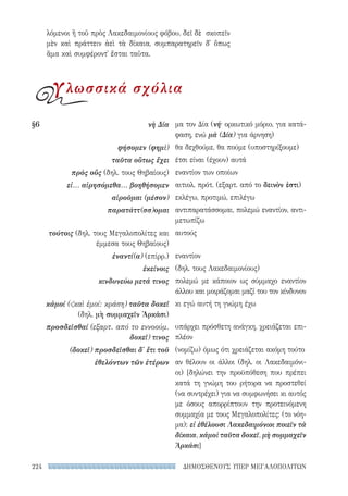 ΔΗΜΟΣΘΕΝΟΥΣ ΥΠΕΡ ΜΕΓΑΛΟΠΟΛΙΤΩΝ224
μα τον Δία (νή· ορκωτικό μόριο, για κατά-
φαση, ενώ μὰ (Δία) για άρνηση)
θα δεχθούμε, θα πούμε (υποστηρίξουμε)
έτσι είναι (έχουν) αυτά
εναντίον των οποίων
αιτιολ. πρότ. (εξαρτ. από το δεινὸν ἐστι)
εκλέγω, προτιμώ, επιλέγω
αντιπαρατάσσομαι, πολεμώ εναντίον, αντι-
μετωπίζω
αυτούς
εναντίον
(δηλ. τους Λακεδαιμονίους)
πολεμώ με κάποιον ως σύμμαχο εναντίον
άλλου και μοιράζομαι μαζί του τον κίνδυνον
κι εγώ αυτή τη γνώμη έχω
υπάρχει πρόσθετη ανάγκη, χρειάζεται επι-
πλέον
(νομίζω) όμως ότι χρειάζεται ακόμη τούτο
αν θέλουν οι άλλοι (δηλ. οι Λακεδαιμόνι-
οι) [δηλώνει την προϋπόθεση που πρέπει
κατά τη γνώμη του ρήτορα να προστεθεί
(να συντρέχει) για να συμφωνήσει κι αυτός
με όσους απορρίπτουν την προτεινόμενη
συμμαχία με τους Μεγαλοπολίτες: (το νόη-
μα): εἰ ἐθέλουσι Λακεδαιμόνιοι ποιεῖν τὰ
δίκαια, κἀμοὶ ταῦτα δοκεῖ, μὴ συμμαχεῖν
Ἀρκάσι]
§6	 νὴ Δία
φήσομεν (φημὶ)
ταῦτα οὕτως ἔχει
πρὸς οὕς (δηλ. τους Θηβαίους)
εἰ... αἱρησόμεθα... βοηθήσομεν
αἱροῦμαι (μέσον)
παρατάττ(σσ)ομαι
τούτοις (δηλ. τους Μεγαλοπολίτες και
έμμεσα τους Θηβαίους)
ἐναντί(α) (επίρρ.)
ἐκείνοις
κινδυνεύω μετά τινος
κἀμοί (καὶ ἐμοί: κράση) ταῦτα δοκεῖ
(δηλ. μὴ συμμαχεῖν Ἀρκάσι)
προσδεῖσθαί (εξαρτ. από το εννοούμ.
δοκεῖ) τινος
(δοκεῖ) προσδεῖσθαι δ' ἔτι τοῦ
ἐθελόντων τῶν ἑτέρων
λόμενοι ἢ τοῦ πρὸς Λακεδαιμονίους φόβου. δεῖ δὲ σκοπεῖν
μὲν καὶ πράττειν ἀεὶ τὰ δίκαια, συμπαρατηρεῖν δ᾽ ὅπως
ἅμα καὶ συμφέροντ᾽ ἔσται ταῦτα.
γλωσσικά σχόλια
22-0159_RHTORIKA KEIMENA.indb 224 3/5/14 5:12 PM
 