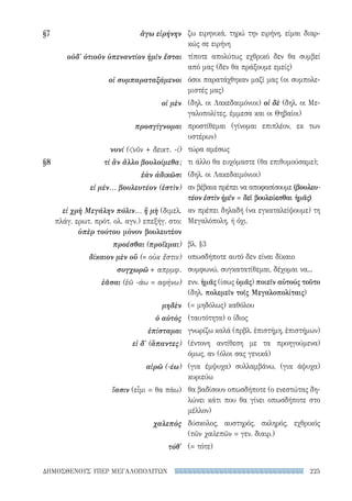 225ΔΗΜΟΣΘΕΝΟΥΣ ΥΠΕΡ ΜΕΓΑΛΟΠΟΛΙΤΩΝ
ζω ειρηνικά, τηρώ την ειρήνη, είμαι διαρ-
κώς σε ειρήνη
τίποτε απολύτως εχθρικό δεν θα συμβεί
από μας (δεν θα πράξουμε εμείς)
όσοι παρατάχθηκαν μαζί μας (οι συμπολε-
μιστές μας)
(δηλ. οι Λακεδαιμόνιοι) οἱ δὲ (δηλ. οι Με-
γαλοπολίτες, έμμεσα και οι Θηβαίοι)
προστίθεμαι (γίνομαι επιπλέον, εκ των
υστέρων)
τώρα αμέσως
τι άλλο θα ευχόμαστε (θα επιθυμούσαμε);
(δηλ. οι Λακεδαιμόνιοι)
αν βέβαια πρέπει να αποφασίσουμε (βουλευ-
τέον ἐστὶν ἡμῖν = δεῖ βουλεύεσθαι ἡμᾶς)
αν πρέπει δηλαδή (να εγκαταλείψουμε) τη
Μεγαλόπολη, ή όχι.
βλ. §3
οπωσδήποτε αυτό δεν είναι δίκαιο
συμφωνώ, συγκατατίθεμαι, δέχομαι να...
ενν. ἡμᾶς (ίσως ὑμᾶς) ποιεῖν αὐτούς τοῦτο
(δηλ. πολεμεῖν τοῖς Μεγαλοπολίταις)
(= μηδόλως) καθόλου
(ταυτότητα) ο ίδιος
γνωρίζω καλά (πρβλ. ἐπιστήμη, ἐπιστήμων)
(έντονη αντίθεση με τα προηγούμενα)
όμως, αν (όλοι σας γενικά)
(για έμψυχα) συλλαμβάνω, (για άψυχα)
κυριεύω
θα βαδίσουν οπωσδήποτε (ο ενεστώτας δη-
λώνει κάτι που θα γίνει οπωσδήποτε στο
μέλλον)
δύσκολος, αυστηρός, σκληρός, εχθρικός
(τῶν χαλεπῶν = γεν. διαιρ.)
(= τότε)
§7	 ἄγω εἰρήνην
οὐδ' ὁτιοῦν ὑπεναντίον ἡμῖν ἔσται
οἱ συμπαραταξάμενοι
οἱ μὲν
προσγίγνομαι
νυνί (νῦν + δεικτ. -ί)
§8	 τί ἂν ἄλλο βουλοίμεθα;
ἐὰν ἀδικῶσι
εἰ μέν... βουλευτέον (ἐστὶν)
εἰ χρὴ Μεγάλην πόλιν... ἢ μὴ (διμελ.
πλάγ. ερωτ. πρότ. ολ. αγν.) επεξήγ. στο:
ὑπὲρ τούτου μόνον βουλευτέον
προέσθαι (προΐεμαι)
δίκαιον μὲν οὔ (= οὐκ ἔστιν)
συγχωρῶ + απρμφ.
ἐᾶσαι (ἐῶ -άω = αφήνω)
μηδὲν
ὁ αὐτὸς
ἐπίσταμαι
εἰ δ' (ἅπαντες)
αἱρῶ (-έω)
ἴασιν (εἶμι = θα πάω)
χαλεπὸς
τόθ'
22-0159_RHTORIKA KEIMENA.indb 225 3/5/14 5:12 PM
 