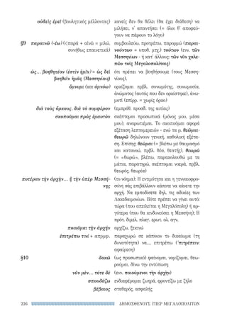 ΔΗΜΟΣΘΕΝΟΥΣ ΥΠΕΡ ΜΕΓΑΛΟΠΟΛΙΤΩΝ226
κανείς δεν θα θέλει (θα έχει διάθεση) να
μιλήσει, ν' απαντήσει (= όλοι θ' αποφεύ-
γουν να πάρουν το λόγο)
συμβουλεύω, προτρέπω, παρορμώ (παραι-
νούντων = υποθ. μτχ.) τούτων (ενν. τῶν
Μεσσηνίων - ή κατ' άλλους: τῶν νῦν χαλε-
πῶν τοῖς Μεγαλοπολίταις)
ότι πρέπει να βοηθήσουμε (τους Μεσση­
νίους).
ορκίζομαι πρβλ. συνωμότης, συνωμοσία,
ἀνώμοτος (αυτός που δεν ορκίστηκε), ἀνω-
μοτί (επίρρ. = χωρίς όρκο)
(εμπρόθ. προσδ. της αιτίας)
σκέπτομαι προσωπικά (μόνος μου, μέσα
μου), αναρωτιέμαι. Το σκοποῦμαι αφορά
εξέταση λεπτομερειών - ενώ τα ρ. θεῶ­μαι-
θεωρῶ δηλώνουν γενική, καθολική εξέτα-
ση. Επίσης: θεῶμαι (= βλέπω με θαυμασμό
και κατανοώ, πρβλ. θέα, θεατής), θεωρῶ
(= «θωρώ», βλέπω, παρακολουθώ με τα
μάτια, παρατηρώ, σκέπτομαι νοερά, πρβλ.
θεωρός, θεωρία)
(το νόημα): Η εντιμότητα και η γενναιοφρο-
σύνη σάς επιβάλλουν κάποτε να κάνετε την
αρχή. Να εμποδίσετε δηλ. τις αδικίες των
Λακεδαιμονίων. Πότε πρέπει να γίνει αυτό:
τώρα (που απειλείται η Μεγαλόπολη) ή αρ-
γότερα (που θα κινδυνεύσει η Μεσσήνη); Η
πρότ. διμελ. πλαγ. ερωτ. ολ. αγν.
αρχίζω, ξεκινώ
παραχωρώ σε κάποιον το δικαίωμα (τη
δυνατότητα) να..., επιτρέπω ('πιτρέπειν:
αφαίρεση)
(ως προσωπικό) φαίνομαι, νομίζομαι, θεω-
ρούμαι, δίνω την εντύπωση
(ενν. ποιούμενοι τὴν ἀρχὴν)
ενδιαφέρομαι ζωηρά, φροντίζω με ζήλο
σταθερός, ασφαλής
οὐδεὶς ἐρεῖ (βουλητικός μέλλοντας)
§9	 παραινῶ (-έω) (παρά + αἰνῶ = μιλώ,
συνήθως επαινετικά)
ὡς... βοηθητέον (ἐστὶν ἡμῖν) = ὡς δεῖ
βοηθεῖν ἡμᾶς (Μεσσηνίοις)
ὄμνυμι (και ὀμνύω)
διὰ τοὺς ὅρκους, διὰ τὸ συμφέρον
σκοποῦμαι πρὸς ἐμαυτὸν
ποτέραν τὴν ἀρχὴν... ἤ τὴν ὑπὲρ Μεσσή-
νης
ποιοῦμαι τὴν ἀρχήν
ἐπιτρέπω τινί + απρμφ.
§10	δοκῶ
νῦν μὲν... τότε δὲ
σπουδάζω
βέβαιος
22-0159_RHTORIKA KEIMENA.indb 226 3/5/14 5:12 PM
 