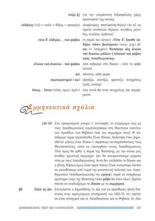 227ΔΗΜΟΣΘΕΝΟΥΣ ΥΠΕΡ ΜΕΓΑΛΟΠΟΛΙΤΩΝ
Στα προηγούμενα μπορεί ν' αντιταχθεί το επιχείρημα πως με
τους Λακεδαιμονίους συμπολεμήσαμε στη Μαντίνεια εναντίον
των Αρκάδων, των Θηβαίων (και των συμμάχων τους). Θ' αλ-
λάξουμε τώρα στρατόπεδο; Είναι δίκαιο; Απάντηση (του Δημο-
σθένη): μήπως είναι δίκαιο ν' αφήσουμε ανυπεράσπιστους τους
Μεγαλοπολίτες, ώστε να υποταχθούν στους Λακεδαιμονίους;
Τότε όμως θα έρθει η σειρά της Μεσσήνης, με την οποία μας
συνδέει αμυντική συμμαχία. Δεν θα συγκρουστούμε μοιραία
τότε με τους Λακεδαιμονίους; Αυτό δεν επιβάλλει το δίκαιο και
η ηθική; Μήπως όμως είναι αργά πλέον; Είναι εντιμότερο λοιπόν
να εμποδίσουμε από τώρα την επεκτατική πολιτική των Λακε-
δαιμονίων (σταθεροποιώντας την ειρήνη), παρά να επέμβουμε
αργότερα υπέρ της Μεσσήνης (από φόβο θα πουν όλοι). Πρέπει
πάντα να συνδυάζουμε το δίκαιο με το συμφέρον.
Επικαλείται ο Δημοσθένης το Δία για να προσδώσει ηθική διά­
σταση στην προηγούμενη επισήμανσή του (§§4-5), ότι πρέπει
να είναι ανίσχυροι και οι Λακεδαιμόνιοι και οι Θηβαίοι. Κι όλοι
§§6-10
§6	 Ἀλλὰ νὴ Δία
για την υπεράσπιση (εξασφάλιση, χάρη,
προστασία) της οποίας
ολοφάνερος, πασι(φανής-δηλος) (το εὖ ως
πρώτο συνθετικό δηλώνει συνήθως μέγε-
θος, ευκολία, αφθονία)
(η σειρά του λόγου): «Τότε δ' ἔσεσθε εὔ-
δηλοι πᾶσιν βουλόμενοι (κτγρ. μτχ.) εἶ-
ναι (= ὑπάρχειν) Μεσσήνην οὐχ εἵνεκα
τοῦ δικαίου μᾶλλον ἢ (εἵνεκα) τοῦ φόβου
πρὸς Λακεδαιμονίους».
από σεβασμό στο δίκαιο - από το φόβο
(αιτία)
πάντοτε, κάθε φορά
εξετάζω, κοιτάζω, φροντίζω συγχρόνως
(μαζί, επίσης)
πώς αυτά θα είναι συγχρόνως και συμφέ-
ροντα
ὑπὲρ ἧς
εὔδηλος (εὖ = καλά + δῆλος = φανερός)
τότε δ' εὔδηλοι... τοῦ φόβου
εἵνεκα τοῦ δικαίου - τοῦ φόβου
ἀεὶ
συμπαρατηρῶ (-έω)
ὅπως... ἔσται (πλάγ. ερωτ. πρότ.)
ερμηνευτικά σχόλια
22-0159_RHTORIKA KEIMENA.indb 227 3/5/14 5:12 PM
 