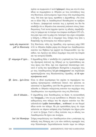 ΔΗΜΟΣΘΕΝΟΥΣ ΥΠΕΡ ΜΕΓΑΛΟΠΟΛΙΤΩΝ228
πρέπει να συμφωνούν σ' αυτό (φήσομεν), όπως και στο ότι είναι
άδικο να συμμαχήσουν οι Αθηναίοι με τους αντιπάλους τους
στη Μαντίνεια, εναντιωνόμενοι τώρα στους τότε συμπολεμιστές
τους. Υπό έναν όρο όμως, προσθέτει ο Δημοσθένης: «Να είναι
και οι άλλοι (δηλ. οι Λακεδαιμόνιοι) διατεθειμένοι να πράξουν
το δίκαιο». Διαφορετικά πιστεύει πως η πρότασή του δεν θα
αποδείξει ότι οι Αθηναίοι είναι ασυνεπείς απέναντι στους Λακε-
δαιμονίους. Γιατί αυτοί άρχισαν πρώτοι τις αδικίες, παραβιάζο-
ντας το γράμμα και το πνεύμα των ένορκων συνθηκών (371 π.Χ.,
ένα μήνα πριν από τη μάχη στα Λεύκτρα) που είχαν υπογράψει
η Σπάρτη, η Αθήνα και οι σύμμαχοί τους. Στόχος τους ήταν η
διαφύλαξη της αυτονομίας των πόλεων-κρατών.
Στη Μαντίνεια, πόλη της Αρκαδίας, στην ομώνυμη μάχη (362
π.Χ.) οι Αθηναίοι έλαβαν μέρος στο πλευρό των Λακεδαιμονίων
εναντίον των Θηβαίων (με αρχηγό τον Επαμεινώνδα), των Αρ-
κάδων, των Αργείων και άλλων συμμάχων τους από την Στερεά
και την κεντρική Ελλάδα.
Ο Δημοσθένης θέλει ν' αποδείξει ότι η πρότασή του (που αφορά
την εξωτερική πολιτική της Αθήνας), με τις προϋποθέσεις και
τους όρους που θέτει, έχει ένα σημαντικό πλεονέκτημα απέ-
ναντι σ' αυτές που προηγήθηκαν: διατηρείται η συμμαχία τους
με τους Λακεδαιμονίους (οἱ μὲν ὑπάρχουσιν) και παράλληλα
προσεταιρίζονται τους Μεγαλοπολίτες (Αρκάδες-, οἱ δὲ προ-
σγενήσονται νυνί).
Είναι το ηθικό συμπέρασμα (αν ισχύσει το περιεχόμενο του
αμέσως προηγούμενου υποθετικού λόγου), που φαίνεται να
ικανοποιεί το Δημοσθένη, γιατί δεν θα χρειαστεί να γίνουν ανα-
κόλουθοι οι Αθηναίοι πολεμώντας εναντίον των συμμάχων τους
Λακεδαιμονίων, των συμπολεμιστών τους στη Μαντίνεια.
Ο Δημοσθένης είναι διατεθειμένος να δώσει τη συγκατάθεσή
του (συγχωρῶ...) στο να μην εμποδίσουν οι Αθηναίοι τους Λα-
κεδαιμονίους στον πόλεμο που θα κάμουν εναντίον των Με-
γαλοπολιτών (μηδὲν ἐναντιωθῆναι... κινδύνων), αν και θεωρεί
άδικο αυτόν τον πόλεμο. Με μία προϋπόθεση όμως: ότι τώρα
καλούνται να πάρουν απόφαση στην Εκκλησία του Δήμου μόνο
γι' αυτό το ζήτημα. Γιατί ο ίδιος πιστεύει πως οι αδικίες των
Λακεδαιμονίων θα έχουν και συνέχεια.
Στόχος ανομολόγητος των Λακεδαιμονίων είναι η ανάκτηση της
παλαιάς τους δύναμης και η εκ νέου απόλυτη κυριαρχία τους
στην Πελοπόννησο. Εκμεταλλεύονται λοιπόν τώρα τον πόλεμο
πρὸς οὓς παρεταττό-
μεθ' ἐν Μαντινείᾳ
§7	 σύμμαχοι δ' ἡμῖν...
§8	 ὥστε... ἡμῖν ἔσται
ἐὰν δ' ἀδικῶσι...
ἴασ' ἐπὶ Μεσσήνην
22-0159_RHTORIKA KEIMENA.indb 228 3/5/14 5:12 PM
 