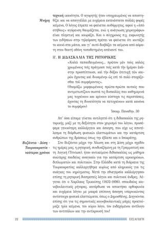 ΕΙΣΑΓΩΓΗ22
Μνήμη
Βυζάντιο - Δύση -
Τουρκοκρατία -
νεότεροι χρόνοι
τεχνική ικανότητα. Ο αγορητής ήταν υποχρεωμένος να αποστη-
θίζει και να απαγγέλλει με ευχέρεια εκτενέστατα πολλές φορές
κείμενα. Ο λόγος έπρεπε να φαίνεται αυθόρμητος, αφού η «ἀπὸ
στήθους» αγόρευση θαυμάζεται, ενώ η ανάγνωση χειρογράφων
είναι πληκτική και κουράζει. Και ο σύγχρονος π.χ. εκφωνητής
των ειδήσεων στην τηλεόραση πρέπει να φαίνεται ότι κοιτάζει
το κοινό στα μάτια, και γι’ αυτό διαβάζει τα κείμενα από αόρα-
τη στον θεατή οθόνη τοποθετημένη απέναντί του.
Η′. Η ΔΙΔΑΣΚΑΛΙΑ ΤΗΣ ΡΗΤΟΡΙΚΗΣ
«Καλῶ πεπαιδευμένους... πρῶτον μὲν τοὺς καλῶς
χρωμένους τοῖς πράγμασι τοῖς κατὰ τὴν ἡμέραν ἑκά-
στην προσπίπτουσι, καὶ τὴν δόξαν ἐπιτυχῆ τῶν και-
ρῶν ἔχοντας καὶ δυναμένην ὡς επὶ τὸ πολὺ στοχάζε-
σθαι τοῦ συμφέροντος».
(Ονομάζω μορφωμένους πρώτα-πρώτα αυτούς που
αντιμετωπίζουν σωστά τις δυσκολίες που καθημερινά
μας τυχαίνουν και κρίνουν εύστοχα τις περιστάσεις,
έχοντας τη δυνατότητα να πετυχαίνουν κατά κανόνα
το συμφέρον)
Ἰσοκρ. Παναθην. 30
Απ’ όσα είπαμε γίνεται αντιληπτό ότι η διδασκαλία της ρη-
τορικής, μαζί με τη δεξιότητα στον χειρισμό του λόγου, προσέ-
φερε γενικότερη καλλιέργεια και άσκηση, που είχε ως αποτέ-
λεσμα τη διόρθωση φυσικών ελαττωμάτων και την κατάρτιση
ανθρώπων της δράσεως όπως την έβλεπε και ο Ισοκράτης.
Στο Βυζάντιο μέχρι την Άλωση και στη Δύση μέχρι σχεδόν
τις ημέρες μας, η ρητορική, συνδυαζόμενη με τη Γραμματική και
τη Λογική (Trivium), ήταν αντικείμενο διδασκαλίας ως μάθημα
ανώτερης παιδείας αναγκαίο για την κατάρτιση ιεροκηρύκων,
διπλωματών και πολιτικών. Στην Ελλάδα κατά τη διάρκεια της
Τουρκοκρατίας καλλιεργήθηκε κυρίως από κληρικούς για τις
ανάγκες του κηρύγματος. Μετά την εθνεγερσία καλλιέργησαν
επίσης τη ρητορική διαπρεπείς λόγιοι και πολιτικοί άνδρες. Λέ-
γεται ότι ο Χαρίλαος Τρικούπης (1832-1896), σπουδαίος κοι-
νοβουλευτικός ρήτορας, κατόρθωσε να αποκτήσει ορθοφωνία
και ευχέρεια λόγου με μακρά επίπονη άσκηση υπερνικώντας
αντίστοιχα φυσικά ελαττώματα, όπως ο Δημοσθένης. Διηγούνται
επίσης ότι για τις σημαντικές κοινοβουλευτικές μάχες προετοί-
μαζε τρία κείμενα, τον κύριο λόγο, τον ενδεχόμενον αντίλογο
των αντιπάλων και την αντίκρουσή του!
22-0159_RHTORIKA KEIMENA.indb 22 3/5/14 5:12 PM
 