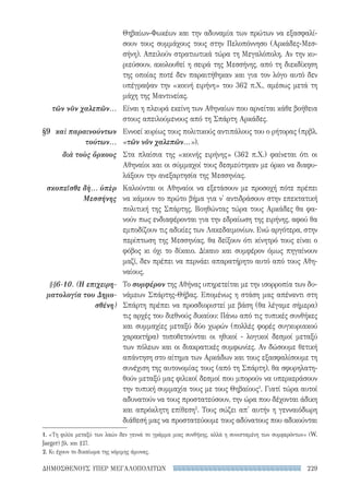 229ΔΗΜΟΣΘΕΝΟΥΣ ΥΠΕΡ ΜΕΓΑΛΟΠΟΛΙΤΩΝ
Θηβαίων-Φωκέων και την αδυναμία των πρώτων να εξασφαλί-
σουν τους συμμάχους τους στην Πελοπόννησο (Αρκάδες-Μεσ-
σήνη). Απειλούν στρατιωτικά τώρα τη Μεγαλόπολη. Αν την κυ-
ριεύσουν, ακολουθεί η σειρά της Μεσσήνης, από τη διεκδίκηση
της οποίας ποτέ δεν παραιτήθηκαν και για τον λόγο αυτό δεν
υπέγραψαν την «κοινή ειρήνη» του 362 π.Χ., αμέσως μετά τη
μάχη της Μαντινείας.
Είναι η πλευρά εκείνη των Αθηναίων που αρνείται κάθε βοήθεια
στους απειλούμενους από τη Σπάρτη Αρκάδες.
Εννοεί κυρίως τους πολιτικούς αντιπάλους του ο ρήτορας (πρβλ.
«τῶν νῦν χαλεπῶν...»).
Στα πλαίσια της «κοινής ειρήνης» (362 π.Χ.) φαίνεται ότι οι
Αθηναίοι και οι σύμμαχοί τους δεσμεύτηκαν με όρκο να διαφυ-
λάξουν την ανεξαρτησία της Μεσσηνίας.
Καλούνται οι Αθηναίοι να εξετάσουν με προσοχή πότε πρέπει
να κάμουν το πρώτο βήμα για ν' αντιδράσουν στην επεκτατική
πολιτική της Σπάρτης. Βοηθώντας τώρα τους Αρκάδες θα φα-
νούν πως ενδιαφέρονται για την εδραίωση της ειρήνης, αφού θα
εμποδίζουν τις αδικίες των Λακεδαιμονίων. Ενώ αργότερα, στην
περίπτωση της Μεσσηνίας, θα δείξουν ότι κίνητρό τους είναι ο
φόβος κι όχι το δίκαιο. Δίκαιο και συμφέρον όμως πηγαίνουν
μαζί, δεν πρέπει να περνάει απαρατήρητο αυτό από τους Αθη-
ναίους.
Το συμφέρον της Αθήνας υπηρετείται με την ισορροπία των δυ-
νάμεων Σπάρτης-Θήβας. Επομένως η στάση μας απέναντι στη
Σπάρτη πρέπει να προσδιοριστεί με βάση (θα λέγαμε σήμερα)
τις αρχές του διεθνούς δικαίου: Πάνω από τις τυπικές συνθήκες
και συμμαχίες μεταξύ δύο χωρών (πολλές φορές συγκυριακού
χαρακτήρα) τοποθετούνται οι ηθικοί - λογικοί δεσμοί μεταξύ
των πόλεων και οι διακρατικές συμφωνίες. Αν δώσουμε θετική
απάντηση στο αίτημα των Αρκάδων και τους εξασφαλίσουμε τη
συνέχιση της αυτονομίας τους (από τη Σπάρτη), θα σφυρηλατη-
θούν μεταξύ μας φιλικοί δεσμοί που μπορούν να υπερκεράσουν
την τυπική συμμαχία τους με τους Θηβαίους1
. Γιατί τώρα αυτοί
αδυνατούν να τους προστατεύσουν, την ώρα που δέχονται άδικη
και απρόκλητη επίθεση2
. Τους σώζει απ' αυτήν η γενναιόδωρη
διάθεσή μας να προστατεύουμε τους αδύνατους που αδικούνται
τῶν νῦν χαλεπῶν...
§9	 καὶ παραινούντων
τούτων...
διὰ τοὺς ὅρκους
σκοπεῖσθε δὴ... ὑπὲρ
Μεσσήνης
§§6-10. (Η επιχειρη-
ματολογία του Δημο-
σθένη)
1. «Τη φιλία μεταξύ των λαών δεν γεννά το γράμμα μιας συνθήκης, αλλά η συνισταμένη των συμφερόντων» (W.
Jaeger) βλ. και §27.
2. Κι έχουν το δικαίωμα της νόμιμης άμυνας.
22-0159_RHTORIKA KEIMENA.indb 229 3/5/14 5:12 PM
 