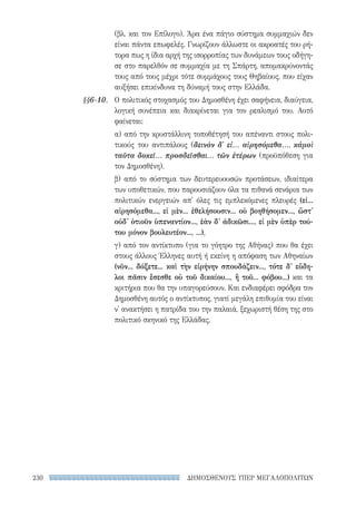 ΔΗΜΟΣΘΕΝΟΥΣ ΥΠΕΡ ΜΕΓΑΛΟΠΟΛΙΤΩΝ230
(βλ. και τον Επίλογο). Άρα ένα πάγιο σύστημα συμμαχιών δεν
είναι πάντα επωφελές. Γνωρίζουν άλλωστε οι ακροατές του ρή-
τορα πως η ίδια αρχή της ισορροπίας των δυνάμεων τους οδήγη-
σε στο παρελθόν σε συμμαχία με τη Σπάρτη, απομακρύνοντάς
τους από τους μέχρι τότε συμμάχους τους Θηβαίους, που είχαν
αυξήσει επικίνδυνα τη δύναμή τους στην Ελλάδα.
Ο πολιτικός στοχασμός του Δημοσθένη έχει σαφήνεια, διαύγεια,
λογική συνέπεια και διακρίνεται για τον ρεαλισμό του. Αυτό
φαίνεται:
α) από την κρυστάλλινη τοποθέτησή του απέναντι στους πολι-
τικούς του αντιπάλους (δεινὸν δ' εἰ... αἱρησόμεθα..., κἀμοὶ
ταῦτα δοκεῖ... προσδεῖσθαι... τῶν ἑτέρων (προϋπόθεση για
τον Δημοσθένη).
β) από το σύστημα των δευτερευουσών προτάσεων, ιδιαίτερα
των υποθετικών, που παρουσιάζουν όλα τα πιθανά σενάρια των
πολιτικών ενεργειών απ' όλες τις εμπλεκόμενες πλευρές (εἰ...
αἱρησόμεθα..., εἰ μὲν... ἐθελήσουσιν... οὐ βοηθήσομεν..., ὥστ'
οὐδ' ὁτιοῦν ὑπεναντίον..., ἐὰν δ' ἀδικῶσι..., εἰ μὲν ὑπὲρ τού-
του μόνον βουλευτέον..., ...),
γ) από τον αντίκτυπο (για το γόητρο της Αθήνας) που θα έχει
στους άλλους Έλληνες αυτή ή εκείνη η απόφαση των Αθηναίων
(νῦν... δόξετε... καὶ τὴν εἰρήνην σπουδάζειν..., τότε δ' εὔδη-
λοι πᾶσιν ἔσεσθε οὐ τοῦ δικαίου..., ἢ τοῦ... φόβου...) και τα
κριτήρια που θα την υπαγορεύσουν. Και ενδιαφέρει σφόδρα τον
Δημοσθένη αυτός ο αντίκτυπος, γιατί μεγάλη επιθυμία του είναι
ν' ανακτήσει η πατρίδα του την παλαιά, ξεχωριστή θέση της στο
πολιτικό σκηνικό της Ελλάδας.
§§6-10.
22-0159_RHTORIKA KEIMENA.indb 230 3/5/14 5:12 PM
 