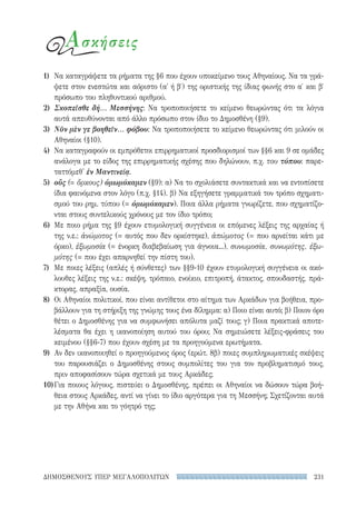 231ΔΗΜΟΣΘΕΝΟΥΣ ΥΠΕΡ ΜΕΓΑΛΟΠΟΛΙΤΩΝ
Ασκήσεις
1)	 Να καταγράψετε τα ρήματα της §6 που έχουν υποκείμενο τους Αθηναίους. Να τα γρά-
ψετε στον ενεστώτα και αόριστο (α΄ ή β′) της οριστικής της ίδιας φωνής στο α′ και β′
πρόσωπο του πληθυντικού αριθμού.
2)	 Σκοπεῖσθε δή... Μεσσήνης: Να τροποποιήσετε το κείμενο θεωρώντας ότι τα λόγια
αυτά απευθύνονται από άλλο πρόσωπο στον ίδιο το Δημοσθένη (§9).
3)	 Νῦν μὲν γε βοηθεῖν... φόβου: Να τροποποιήσετε το κείμενο θεωρώντας ότι μιλούν οι
Αθηναίοι (§10).
4)	 Να καταγραφούν οι εμπρόθετοι επιρρηματικοί προσδιορισμοί των §§6 και 9 σε ομάδες
ανάλογα με το είδος της επιρρηματικής σχέσης που δηλώνουν, π.χ. του τόπου: παρε-
ταττόμεθ' ἐν Μαντινείᾳ.
5)	 οὕς (= ὅρκους) ὀμωμόκαμεν (§9): α) Να το σχολιάσετε συντακτικά και να εντοπίσετε
ίδια φαινόμενα στον λόγο (π.χ. §14). β) Να εξηγήσετε γραμματικά τον τρόπο σχηματι-
σμού του ρημ. τύπου (= ὀμωμόκαμεν). Ποια άλλα ρήματα γνωρίζετε, που σχηματίζο-
νται στους συντελικούς χρόνους με τον ίδιο τρόπο;
6)	 Με ποιο ρήμα της §9 έχουν ετυμολογική συγγένεια οι επόμενες λέξεις της αρχαίας ή
της ν.ε.: ἀνώμοτος (= αυτός που δεν ορκίστηκε), ἀπώμοτος (= που αρνείται κάτι με
όρκο), ἐξωμοσία (= ένορκη διαβεβαίωση για άγνοια...), συνωμοσία, συνωμότης, ἐξω-
μότης (= που έχει απαρνηθεί την πίστη του).
7)	 Με ποιες λέξεις (απλές ή σύνθετες) των §§9-10 έχουν ετυμολογική συγγένεια οι ακό-
λουθες λέξεις της ν.ε.: σκέψη, τρόπαιο, ενοίκιο, επιτροπή, άτακτος, σπουδαστής, πρά-
κτορας, απραξία, ουσία.
8)	 Οι Αθηναίοι πολιτικοί, που είναι αντίθετοι στο αίτημα των Αρκάδων για βοήθεια, προ-
βάλλουν για τη στήριξη της γνώμης τους ένα δίλημμα: α) Ποιο είναι αυτό; β) Ποιον όρο
θέτει ο Δημοσθένης για να συμφωνήσει απόλυτα μαζί τους; γ) Ποια πρακτικά αποτε-
λέσματα θα έχει η ικανοποίηση αυτού του όρου; Να σημειώσετε λέξεις-φράσεις του
κειμένου (§§6-7) που έχουν σχέση με τα προηγούμενα ερωτήματα.
9)	 Αν δεν ικανοποιηθεί ο προηγούμενος όρος (ερώτ. 8β) ποιες συμπληρωματικές σκέψεις
του παρουσιάζει ο Δημοσθένης στους συμπολίτες του για τον προβληματισμό τους,
πριν αποφασίσουν τώρα σχετικά με τους Αρκάδες;
10)	Για ποιους λόγους, πιστεύει ο Δημοσθένης, πρέπει οι Αθηναίοι να δώσουν τώρα βοή-
θεια στους Αρκάδες, αντί να γίνει το ίδιο αργότερα για τη Μεσσήνη; Σχετίζονται αυτά
με την Αθήνα και το γόητρό της;
22-0159_RHTORIKA KEIMENA.indb 231 3/5/14 5:12 PM
 