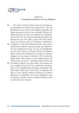 ΔΗΜΟΣΘΕΝΟΥΣ ΥΠΕΡ ΜΕΓΑΛΟΠΟΛΙΤΩΝ232
Ἔστι τοίνυν τοιοῦτός τις λόγος παρὰ τῶν ἀντιλεγόντων,
ὡς κομίσασθαι τὸν Ὠρωπὸν ἡμᾶς ἐγχειρεῖν δεῖ, εἰ δὲ τοὺς
βοηθήσαντας ἂν ἡμῖν νῦν ἐπ᾽ αὐτὸν ἐχθροὺς κτησόμεθα, οὐχ
ἕξομεν συμμάχους. ἐγὼ δὲ τὸ μὲν κομίσασθαι Ὠρωπὸν πει-
ρᾶσθαι δεῖν φημι καὶ αὐτός· τὸ δ᾽ ἐχθροὺς ἡμῖν Λακεδαιμο-
νίους ἔσεσθαι νῦν, ἐὰν ποιώμεθα συμμάχους Ἀρκάδων τοὺς
βουλομένους ἡμῖν εἶναι φίλους, μόνοις οὐδ᾽ εἰπεῖν ἐξεῖναι
νομίζω τοῖς πείσασιν ὑμᾶς, ὅτ᾽ ἐκινδύνευον Λακεδαιμόνι-
οι, βοηθεῖν. οὐ γὰρ ταῦτα λέγοντες ἔπεισαν ὑμᾶς, πάντων
Πελοποννησίων ἐλθόντων ὡς ὑμᾶς καὶ μεθ᾽ ὑμῶν ἀξιούντων
ἐπὶ τοὺς Λακεδαιμονίους ἰέναι, τοὺς μὲν μὴ προσδέξασθαι
(καὶ διὰ τοῦθ᾽, ὅπερ ἦν ὑπόλοιπον αὐτοῖς, ἐπὶ Θηβαίους
ἦλθον), ὑπὲρ δὲ τῆς Λακεδαιμονίων σωτηρίας καὶ χρήματ᾽
εἰσφέρειν καὶ τοῖς σώμασι κινδυνεύειν· οὐδ᾽ ἂν ὑμεῖς ἠθε-
λήσατε δήπου σῴζειν αὐτούς, εἰ τοῦτο προὔλεγον ὑμῖν, ὅτι
σωθέντες, ἐὰν μὴ ποιεῖν ὅ τι βούλονται πάλιν αὐτοὺς ἐᾶτε
καὶ ἀδικεῖν, οὐδεμίαν ὑμῖν χάριν ἕξουσι τῆς σωτηρίας. καὶ
μὴν εἰ σφόδρ᾽ ἐναντίον ἐστὶ τοῖς Λακεδαιμονίων ἐπιχειρή-
μασιν τὸ τοὺς Ἀρκάδας ἡμᾶς συμμάχους ποιήσασθαι, προ-
σήκει δήπου πλείω χάριν αὐτοὺς ἔχειν ὧν ἐσώθησαν ὑφ᾽
ἡμῶν εἰς τοὺς ἐσχάτους ἐλθόντες κινδύνους ἢ ὧν ἀδικεῖν
κωλύονται νῦν ὀργίζεσθαι. ὥστε πῶς οὐ βοηθήσουσιν ἡμῖν
ἐπ᾽ Ὠρωπόν, ἢ κάκιστοι πάντων ἀνθρώπων δόξουσιν εἶναι;
μὰ τοὺς θεοὺς ἔγωγ᾽ οὐχ ὁρῶ.
11
12
13
κείμενο
β1)§§11-13
Η ανάκτηση του Ωρωπού από τους Αθηναίους
22-0159_RHTORIKA KEIMENA.indb 232 3/5/14 5:12 PM
 