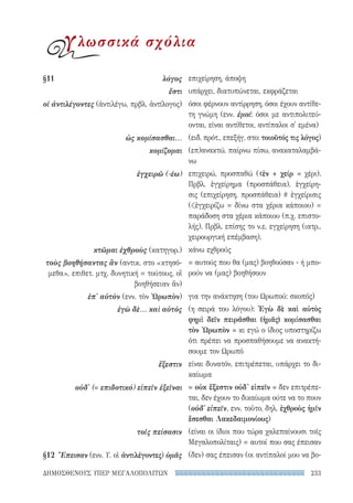 233ΔΗΜΟΣΘΕΝΟΥΣ ΥΠΕΡ ΜΕΓΑΛΟΠΟΛΙΤΩΝ
επιχείρηση, άποψη
υπάρχει, διατυπώνεται, εκφράζεται
όσοι φέρνουν αντίρρηση, όσοι έχουν αντίθε-
τη γνώμη (ενν. ἐμοί: όσοι με αντιπολιτεύ-
ονται, είναι αντίθετοι, αντίπαλοι σ' εμένα)
(ειδ. πρότ., επεξήγ. στο: τοιοῦτός τις λόγος)
(επ)ανακτώ, παίρνω πίσω, ανακαταλαμβά-
νω
επιχειρώ, προσπαθώ (ἐν + χείρ = χέρι).
Πρβλ. ἐγχείρημα (προσπάθεια), ἐγχείρη-
σις (επιχείρηση, προσπάθεια) # ἐγχείρισις
(ἐγχειρίζω = δίνω στα χέρια κάποιου) =
παράδοση στα χέρια κάποιου (π.χ. επιστο-
λής). Πρβλ. επίσης το ν.ε. εγχείρηση (ιατρ.,
χειρουργική επέμβαση).
κάνω εχθρούς
= αυτούς που θα (μας) βοηθούσαν - ή μπο-
ρούν να (μας) βοηθήσουν
για την ανάκτηση (του Ωρωπού: σκοπός)
(η σειρά του λόγου): Ἐγὼ δὲ καὶ αὐτὸς
φημὶ δεῖν πειρᾶσθαι (ἡμᾶς) κομίσασθαι
τὸν Ὠρωπὸν = κι εγώ ο ίδιος υποστηρίζω
ότι πρέπει να προσπαθήσουμε να ανακτή-
σουμε τον Ωρωπό
είναι δυνατόν, επιτρέπεται, υπάρχει το δι-
καίωμα
= οὐκ ἔξεστιν οὐδ' εἰπεῖν = δεν επιτρέπε-
ται, δεν έχουν το δικαίωμα ούτε να το πουν
(οὐδ' εἰπεῖν, ενν. τοῦτο, δηλ. ἐχθροὺς ἡμῖν
ἔσεσθαι Λακεδαιμονίους)
(είναι οι ίδιοι που τώρα χαλεπαίνουσι τοῖς
Μεγαλοπολίταις) = αυτοί που σας έπεισαν
(δεν) σας έπεισαν (οι αντίπαλοί μου να βο-
§11	λόγος
ἔστι
οἱ ἀντιλέγοντες (ἀντιλέγω, πρβλ. ἀντίλογος)
ὡς κομίσασθαι...
κομίζομαι
ἐγχειρῶ (-έω)
κτῶμαι ἐχθροὺς (κατηγορ.)
τοὺς βοηθήσαντας ἂν (αντικ. στο «κτησό-
μεθα», επιθετ. μτχ. δυνητική = τούτους, οἳ
βοηθήσειαν ἄν)
ἐπ' αὐτὸν (ενν. τὸν Ὠρωπὸν)
ἐγὼ δὲ... καὶ αὐτὸς
ἔξεστιν
οὐδ' (= επιδοτικό) εἰπεῖν ἐξεῖναι
τοῖς πείσασιν
§12 	Ἔπεισαν (ενν. Υ. οἱ ἀντιλέγοντες) ὑμᾶς
γλωσσικά σχόλια
22-0159_RHTORIKA KEIMENA.indb 233 3/5/14 5:12 PM
 