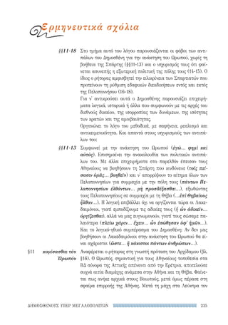 235ΔΗΜΟΣΘΕΝΟΥΣ ΥΠΕΡ ΜΕΓΑΛΟΠΟΛΙΤΩΝ
Στο τμήμα αυτό του λόγου παρουσιάζονται οι φόβοι των αντι-
πάλων του Δημοσθένη για την ανάκτηση του Ωρωπού, χωρίς τη
βοήθεια της Σπάρτης (§§11-13) και ο ισχυρισμός τους ότι φαί-
νεται ασυνεπής η εξωτερική πολιτική της πόλης τους (14-15). Ο
ίδιος ο ρήτορας αμφισβητεί την ειλικρίνεια των Σπαρτιατών που
προτείνουν τη ρύθμιση εδαφικών διεκδικήσεων εντός και εκτός
της Πελοποννήσου (16-18).
Για ν' αντικρούσει αυτά ο Δημοσθένης παρουσιάζει επιχειρή-
ματα λογικά, ιστορικά ή άλλα που συμφωνούν με τις αρχές του
διεθνούς δικαίου, της ισορροπίας των δυνάμεων, της ισότητας
των κρατών και της αμοιβαιότητας.
Οργανώνει το λόγο του μεθοδικά, με σαφήνεια, ρεαλισμό και
αντικειμενικότητα. Και απαντά στους ισχυρισμούς των αντιπά-
λων του:
Συμφωνεί με την ανάκτηση του Ωρωπού (ἐγώ... φημὶ καὶ
αὐτὸς). Επισημαίνει την ανακολουθία των πολιτικών αντιπά-
λων του. Με άλλα επιχειρήματα στο παρελθόν έπεισαν τους
Αθηναίους να βοηθήσουν τη Σπάρτη που κινδύνευε (τοῖς πεί-
σασιν ὑμᾶς... βοηθεῖν) και ν' απορρίψουν το αίτημα όλων των
Πελοποννησίων για συμμαχία με την πόλη τους (πάντων Πε-
λοποννησίων ἐλθόντων... μὴ προσδέξασθαι...), εξωθώντας
τους Πελοποννησίους σε συμμαχία με τη Θήβα (...ἐπὶ Θηβαίους
ἦλθον...). Η λογική επιβάλλει όχι να οργίζονται τώρα οι Λακε-
δαιμόνιοι, γιατί εμποδίζουμε τις αδικίες τους (ἤ ὧν ἀδικεῖν...
ὀργίζεσθαι), αλλά να μας ευγνωμονούν, γιατί τους σώσαμε πα-
λαιότερα (πλείω χάριν... ἔχειν... ὧν ἐσώθησαν ὑφ' ἡμῶν...).
Και το λογικό-ηθικό συμπέρασμα του Δημοσθένη: Αν δεν μας
βοηθήσουν οι Λακεδαιμόνιοι στην ανάκτηση του Ωρωπού θα εί-
ναι αχάριστοι (ὥστε... ἢ κάκιστοι πάντων ἀνθρώπων...).
Αναφέρεται ο ρήτορας στη γνωστή πρόταση του Αρχίδαμου (βλ.
§16). Ο Ωρωπός, σημαντική για τους Αθηναίους τοποθεσία στα
ΒΔ σύνορα της Αττικής απέναντι από την Ερέτρια, αποτελούσε
συχνά αιτία διαμάχης ανάμεσα στην Αθήνα και τη Θήβα. Φαίνε-
ται πως ανήκε αρχικά στους Βοιωτούς, μετά όμως πέρασε στη
σφαίρα επιρροής της Αθήνας. Μετά τη μάχη στα Λεύκτρα τον
§§11-18
§§11-13
§11	 κομίσασθαι τὸν
Ὠρωπόν
ερμηνευτικά σχόλια
22-0159_RHTORIKA KEIMENA.indb 235 3/5/14 5:12 PM
 