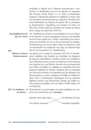 ΔΗΜΟΣΘΕΝΟΥΣ ΥΠΕΡ ΜΕΓΑΛΟΠΟΛΙΤΩΝ236
κατέλαβαν οι Θηβαίοι και οι Αθηναίοι αναγκάστηκαν ν' ανα-
στείλουν τις διεκδικήσεις τους επί του Ωρωπού για αργότερα,
(βλ. Επίμετρο, Ξενοφ. Ἑλλην. 7, 4, 1). Αυτές τις διεκδικήσεις
αναβιώνει η δελεαστική πρόταση του Αρχίδαμου η οποία, μέσα
στη γενικότητα της διατύπωσής της, υποκρύπτει ιδιοτελείς ανά-
λογες διεκδικήσεις της Σπάρτης στο μέλλον. Θα τις επισημάνει
με διορατικότητα ο Δημοσθένης στη συνέχεια του λόγου του
(§16 κ.εξ.). Τελικά ο Ωρωπός επανήλθε στην κατοχή της Αθήνας
μετά τη μάχη της Χαιρωνείας (338 π.Χ.).
«Οι Λακεδαιμόνιοι μπορούν να μας βοηθήσουν για την ανάκτη-
ση του Ωρωπού. Αν όμως συμμαχήσουμε τώρα με τους Αρκάδες,
αυτοί θα γίνουν εχθροί μας». Τονίζει ο Δημοσθένης τους ισχυρι-
σμούς των αντιπάλων του για να τους αντικρούσει στη συνέχεια,
αποκαλύπτοντας με λογική σκέψη, σαφή και ρεαλιστική, τόσο
την ανακολουθία των συμβουλών τους προς τον αθηναϊκό δήμο
όσο και την αγνωμοσύνη των Λακεδαιμονίων.
Δυο χρόνια μετά τη μάχη των Λεύκτρων (371 π.Χ.) οι Λακεδαι-
μόνιοι εισέβαλαν στην Αρκαδία και κατέλαβαν τον Ορχομενό.
Σε μάχη που ακολούθησε οι Αρκάδες νίκησαν τους Λακεδαιμο-
νίους. Φοβούμενοι όμως την ισχύ της Σπάρτης, σε συνεννόηση με
τους Αργείους και τους Ηλείους, έστειλαν κοινή αντιπροσωπεία
στην Αθήνα για βοήθεια (το πάντων του Δημοσθένη εδώ είναι
ρητορική υπερβολή). Οι Αθηναίοι πείσθηκαν από τις εισηγήσεις
των πολιτικών αντιπάλων του Δημοσθένη και δεν δέχτηκαν τους
Πελοποννησίους, οι οποίοι στράφηκαν στη Θήβα και έλαβαν βο-
ήθεια. Τότε οι Λακεδαιμόνιοι, θορυβημένοι από την παρουσία
θηβαϊκού στρατού στην Πελοπόννησο, ζήτησαν και έλαβαν με-
γάλη στρατιωτική βοήθεια από την Αθήνα (12.000 άνδρες υπό
τον Ιφικράτη).
Επισημαίνεται το χιαστό σχήμα στη σειρά παράθεσης των νοη-
μάτων που συνάπτονται με το προσήκει:
προσήκει πλείω χάριν ἔχειν 	 ὧν ἐσώθησαν ὑφ' ἡμῶν
ἢ ὧν ἀδικεῖν κωλύονται	 (προσήκει) ὀργίζεσθαι
τοὺς βοηθήσαντας ἂν
ἡμῖν ἐπ' αὐτὸν
§12	
ἐλθόντων (πάντων
Πελοποννησίων)
§13	 ὧν ἐσώθησαν... ἢ
ὧν ἀδικεῖν...
22-0159_RHTORIKA KEIMENA.indb 236 3/5/14 5:12 PM
 