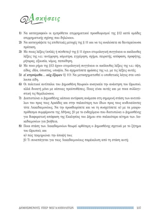237ΔΗΜΟΣΘΕΝΟΥΣ ΥΠΕΡ ΜΕΓΑΛΟΠΟΛΙΤΩΝ
Ασκήσεις
1)	 Να καταγραφούν οι εμπρόθετοι επιρρηματικοί προσδιορισμοί της §12 κατά ομάδες
επιρρηματικής σχέσης που δηλώνουν.
2)	 Να καταγράψετε τις επιθετικές μετοχές της § 11 και να τις αναλύσετε σε δευτερεύουσα
πρόταση.
3)	 Με ποιες λέξεις (απλές ή σύνθετες) της § 11 έχουν ετυμολογική συγγένεια οι ακόλουθες
λέξεις της ν.ε.: αντίρρηση, κόμιστρα, εγχείρηση, σχήμα, πειρατής, απόφαση, προφήτης,
ρήτορας, εξουσία, νόμος, πεποίθηση.
4)	 Με ποιο ρήμα της §13 έχουν ετυμολογική συγγένεια οι ακόλουθες λέξεις της ν.ε.: όψη,
είδος, ιδέα, ύποπτος, υποψία. Να σχηματίσετε φράσεις της ν.ε. με τις λέξεις αυτές.
5)	 εἰ κτησόμεθα... οὐχ ἕξομεν (§ 11): Να μετασχηματισθεί ο υποθετικός λόγος στα υπό-
λοιπα είδη.
6)	 Οι πολιτικοί αντίπαλοι του Δημοσθένη θεωρούν αναγκαία την ανάκτηση του Ωρωπού,
αλλά δυνατή μόνο με κάποιες προϋποθέσεις. Ποιες είναι αυτές και με ποια συλλογι-
στική τις θεμελιώνουν;
7)	 Διαπιστώνει ο Δημοσθένης κάποια αντίφαση ανάμεσα στη σημερινή στάση των αντιπά-
λων του προς τους Αρκάδες και στην παλαιότερη των ίδιων προς τους κινδυνεύοντες
τότε Λακεδαιμονίους. Να την προσδιορίσετε και να τη συσχετίσετε: α) με τα μακρο-
πρόθεσμα συμφέροντα της Αθήνας, β) με το ενδεχόμενο που διατυπώνει ο Δημοσθένης
για διαφορετική απόφαση της Εκκλησίας του Δήμου στο παλαιότερο αίτημα των Λα-
κεδαιμονίων για βοήθεια.
8)	 Ποια στάση των Λακεδαμονίων θεωρεί ορθότερη ο Δημοσθένης σχετικά με το ζήτημα
του Ωρωπού; και
α) πώς τεκμηριώνει την άποψή του;
β) Τι συνεπάγεται για τους Λακεδαιμονίους παρέκκλιση από τη στάση αυτή;
22-0159_RHTORIKA KEIMENA.indb 237 3/5/14 5:12 PM
 