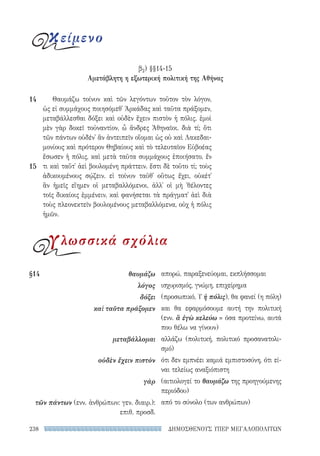 ΔΗΜΟΣΘΕΝΟΥΣ ΥΠΕΡ ΜΕΓΑΛΟΠΟΛΙΤΩΝ238
Θαυμάζω τοίνυν καὶ τῶν λεγόντων τοῦτον τὸν λόγον,
ὡς εἰ συμμάχους ποιησόμεθ᾽ Ἀρκάδας καὶ ταῦτα πράξομεν,
μεταβάλλεσθαι δόξει καὶ οὐδὲν ἔχειν πιστὸν ἡ πόλις. ἐμοὶ
μὲν γὰρ δοκεῖ τοὐναντίον, ὦ ἄνδρες Ἀθηναῖοι. διὰ τί; ὅτι
τῶν πάντων οὐδέν᾽ ἂν ἀντειπεῖν οἴομαι ὡς οὐ καὶ Λακεδαι-
μονίους καὶ πρότερον Θηβαίους καὶ τὸ τελευταῖον Εὐβοέας
ἔσωσεν ἡ πόλις, καὶ μετὰ ταῦτα συμμάχους ἐποιήσατο, ἕν
τι καὶ ταὔτ᾽ ἀεὶ βουλομένη πράττειν. ἔστι δὲ τοῦτο τί; τοὺς
ἀδικουμένους σῴζειν. εἰ τοίνυν ταῦθ᾽ οὕτως ἔχει, οὐκέτ᾽
ἂν ἡμεῖς εἴημεν οἱ μεταβαλλόμενοι, ἀλλ᾽ οἱ μὴ ᾽θέλοντες
τοῖς δικαίοις ἐμμένειν, καὶ φανήσεται τὰ πράγματ᾽ ἀεὶ διὰ
τοὺς πλεονεκτεῖν βουλομένους μεταβαλλόμενα, οὐχ ἡ πόλις
ἡμῶν.
14
15
απορώ, παραξενεύομαι, εκπλήσσομαι
ισχυρισμός, γνώμη, επιχείρημα
(προσωπικό, Υ ἡ πόλις), θα φανεί (η πόλη)
και θα εφαρμόσουμε αυτή την πολιτική
(ενν. ἃ ἐγὼ κελεύω = όσα προτείνω, αυτά
που θέλω να γίνουν)
αλλάζω (πολιτική, πολιτικό προσανατολι-
σμό)
ότι δεν εμπνέει καμιά εμπιστοσύνη, ότι εί-
ναι τελείως αναξιόπιστη
(αιτιολογεί το θαυμάζω της προηγούμενης
περιόδου)
από το σύνολο (των ανθρώπων)
§14	θαυμάζω
λόγος
δόξει
καὶ ταῦτα πράξομεν
μεταβάλλομαι
οὐδὲν ἔχειν πιστὸν
γὰρ
τῶν πάντων (ενν. ἀνθρώπων: γεν. διαιρ.):
επιθ. προσδ.
κείμενο
β2) §§14-15
Αμετάβλητη η εξωτερική πολιτική της Αθήνας
γλωσσικά σχόλια
22-0159_RHTORIKA KEIMENA.indb 238 3/5/14 5:12 PM
 