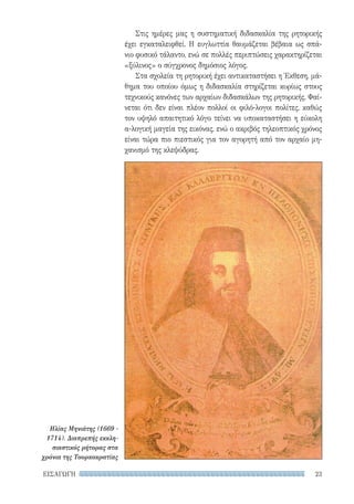 23ΕΙΣΑΓΩΓΗ
Στις ημέρες μας η συστηματική διδασκαλία της ρητορικής
έχει εγκαταλειφθεί. Η ευγλωττία θαυμάζεται βέβαια ως σπά-
νιο φυσικό τάλαντο, ενώ σε πολλές περιπτώσεις χαρακτηρίζεται
«ξύλινος» ο σύγχρονος δημόσιος λόγος.
Στα σχολεία τη ρητορική έχει αντικαταστήσει η Έκθεση, μά-
θημα του οποίου όμως η διδασκαλία στηρίζεται κυρίως στους
τεχνικούς κανόνες των αρχαίων διδασκάλων της ρητορικής. Φαί-
νεται ότι δεν είναι πλέον πολλοί οι φιλό-λογοι πολίτες, καθώς
τον υψηλό απαιτητικό λόγο τείνει να υποκαταστήσει η εύκολη
α-λογική μαγεία της εικόνας, ενώ ο ακριβός τηλεοπτικός χρόνος
είναι τώρα πιο πιεστικός για τον αγορητή από τον αρχαίο μη-
χανισμό της κλεψύδρας.
Ηλίας Μηνιάτης (1669 -
1714). Διαπρεπής εκκλη-
σιαστικός ρήτορας στα
χρόνια της Τουρκοκρατίας
22-0159_RHTORIKA KEIMENA.indb 23 3/5/14 5:12 PM
 