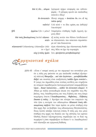 239ΔΗΜΟΣΘΕΝΟΥΣ ΥΠΕΡ ΜΕΓΑΛΟΠΟΛΙΤΩΝ
«Είναι ν' απορεί κανείς με τον ισχυρισμό των αντιπάλων μου
ότι η πόλη μας φαίνεται να μην ακολουθεί σταθερή εξωτερι-
κή πολιτική (θαυμάζω... καὶ τῶν λεγόντων... μεταβάλλεσθαι
δόξει) και συνεπώς είναι αναξιόπιστη (οὐδὲν ἔχειν πιστόν)».
Η γνώμη του Δημοσθένη είναι εντελώς αντίθετη και στηρίζεται
σε ιστορικά παραδείγματα (αντικειμενικότητα) αναμφισβήτητα
(ἐμοὶ... δοκεῖ τοὐναντίον..., οὐδέν' ἂν ἀντειπεῖν οἴομαι). Η
Αθήνα με πολλή γενναιοδωρία έσωσε στο παρελθόν τους Θη-
βαίους, τους Λακεδαιμονίους και τους Ευβοείς και τους έκαμε
συμμάχους έπειτα (Λακεδαιμονίους... Θηβαίους... Εὐβοέας
ἔσωσεν ἡ πόλις...). Κριτήριο και κίνητρο των ενεργειών της
τότε ήταν η σωτηρία των αδικουμένων (δίκαιον) (τοὺς ἀδι-
κουμένους σῴζειν). Και τώρα πρέπει να μείνει σταθερή στην
ίδια αρχή, δηλ. να βοηθήσει τους αδικούμενους Μεγαλοπολίτες.
Ποιος λοιπόν αλλάζει πολιτική στάση; Η πόλη μας που μένει
σταθερή στις αρχές του δικαίου και της ισότητας των κρατών
(διεθνές δίκαιο) (εξυπηρετώντας παράλληλα και το δικό της
συμφέρον) ή όσοι παραβιάζουν το δίκαιο (= οι Λακεδαιμόνιοι)
από πλεονεξία και ηγεμονική διάθεση;
§§14-15
(ρητορικό σχήμα υποφοράς και ανθυπο-
φοράς - Ο ρήτορας ερωτά και ακολούθως
απαντά ο ίδιος)
(δυνητ. απρμφ. = ἀντείποι ἄν, ενν. εἴ τις
τοῦτο φαίη)
(τὸ αὐτό = το ίδιο: κράση και έκθλιψη)
(ταυτότητα)
(παρα)μένω σταθερός (πρβλ. ἐμμονή, έμ-
μονη ιδέα)
εξ αιτίας αυτών που θέλουν (επιδιώκουν)
να πλεονεκτούν, που απαιτούν περισσότε-
ρα απ' όσα δικαιούνται
είμαι πλεονέκτης, έχω πλεονεκτικές διαθέ-
σεις, θέλω να έχω την κυριαρχία.
(ενν. φανήσεται μεταβαλλομένη)
διὰ τί; ὅτι... οἴομαι
ἂν ἀντειπεῖν
ταὔτ(ο)
§15	ἐμμένω (ἐν + μένω)
διὰ τοὺς βουλομένους (αιτία) πλεονε-
κτεῖν
πλεονεκτῶ (πλεονέκτης πλεονεξία πλέ-
ον + ἔχω)
οὐχ ἡ πόλις ἡμῶν
ερμηνευτικά σχόλια
22-0159_RHTORIKA KEIMENA.indb 239 3/5/14 5:12 PM
 