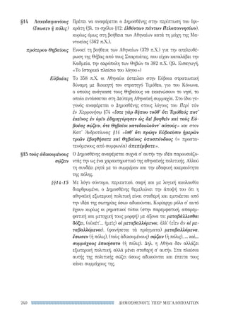 ΔΗΜΟΣΘΕΝΟΥΣ ΥΠΕΡ ΜΕΓΑΛΟΠΟΛΙΤΩΝ240
Πρέπει να αναφέρεται ο Δημοσθένης στην περίπτωση του Ιφι-
κράτη (βλ. το σχόλιο §12: ἐλθόντων πάντων Πελοποννησίων),
κυρίως όμως στη βοήθεια των Αθηναίων κατά τη μάχη της Μα-
ντινείας (362 π.Χ.).
Εννοεί τη βοήθεια των Αθηναίων (379 π.Χ.) για την απελευθέ-
ρωση της Θήβας από τους Σπαρτιάτες, που είχαν καταλάβει την
Καδμεία, την ακρόπολη των Θηβών το 382 π.Χ. (βλ. Εισαγωγή,
«Το Ιστορικό πλαίσιο του λόγου»)
Το 358 π.Χ. οι Αθηναίοι έστειλαν στην Εύβοια στρατιωτική
δύναμη με διοικητή τον στρατηγό Τιμόθεο, γιο του Kόνωνα,
ο οποίος ανάγκασε τους Θηβαίους να εκκενώσουν το νησί, το
οποίο εντάσσεται στη Δεύτερη Αθηναϊκή συμμαχία. Στο ίδιο γε-
γονός αναφέρεται ο Δημοσθένης στους λόγους του Περὶ τῶν
ἐν Χερρονήσῳ §74 «ἴστε γὰρ δήπου τοῦθ' ὅτι Τιμόθεός ποτ'
ἐκεῖνος ἐν ὑμῖν ἐδημηγόρησεν ὡς δεῖ βοηθεῖν καὶ τοὺς Εὐ-
βοέας σῴζειν, ὅτε Θηβαῖοι κατεδουλοῦντ' αὐτούς» και στον
Κατ' Ἀνδροτίωνος §14 «ἴσθ' ὅτι πρώην Εὐβοεῦσιν ἡμερῶν
τριῶν ἐβοηθήσατε καὶ Θηβαίους ὑποσπόνδους (= προστα-
τευόμενους από συμφωνία) ἀπεπέμψατε».
Ο Δημοσθένης αναφέρεται συχνά σ' αυτήν την ιδέα παρουσιάζο-
ντάς την ως ένα χαρακτηριστικό της αθηναϊκής πολιτικής. Αλλού
τη συνδέει ρητά με το συμφέρον και την εδαφική ακεραιότητα
της πόλης.
Με λόγο σύντομο, περιεκτικό, σαφή και με λογική ακολουθία
διαρθρωμένο, ο Δημοσθένης θεμελιώνει την άποψή του ότι η
αθηναϊκή εξωτερική πολιτική είναι σταθερή και εμπνέεται από
την ιδέα της σωτηρίας όσων αδικούνται. Κυρίαρχο ρόλο σ' αυτό
έχουν κυρίως οι ρηματικοί τύποι (στην παρεμφατική, απαρεμ-
φατική και μετοχική τους μορφή) με άξονα τα: μεταβάλλεσθαι
δόξει, (οὐκέτ'... ἡμεῖς) οἱ μεταβαλλόμενοι, ἀλλ' (εἶεν ἂν οἱ με-
ταβαλλόμενοι), (φανήσεται τὰ πράγματα) μεταβαλλόμενα,
ἔσωσεν (ἡ πόλις), (τοὺς ἀδικουμένους) σῴζειν (ἡ πόλις), ... καὶ...
συμμάχους ἐποιήσατο (ἡ πόλις). Δηλ. η Αθήνα δεν αλλάζει
εξωτερική πολιτική, αλλά μένει σταθερή σ' αυτήν. Στα πλαίσια
αυτής της πολιτικής σώζει όσους αδικούνται και έπειτα τους
κάνει συμμάχους της.
§14	Λακεδαιμονίους
(ἔσωσεν ἡ πόλις)
πρότερον Θηβαίους
Εὐβοέας
§15	 τοὺς ἀδι­κου­μένους
σῴζειν
§§14-15
22-0159_RHTORIKA KEIMENA.indb 240 3/5/14 5:12 PM
 