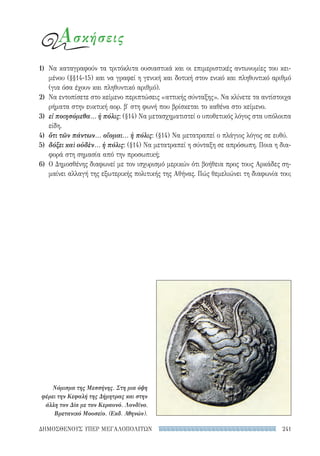 241ΔΗΜΟΣΘΕΝΟΥΣ ΥΠΕΡ ΜΕΓΑΛΟΠΟΛΙΤΩΝ
1)	 Να καταγραφούν τα τριτόκλιτα ουσιαστικά και οι επιμεριστικές αντωνυμίες του κει-
μένου (§§14-15) και να γραφεί η γενική και δοτική στον ενικό και πληθυντικό αριθμό
(για όσα έχουν και πληθυντικό αριθμό).
2)	 Να εντοπίσετε στο κείμενο περιπτώσεις «αττικής σύνταξης». Να κλίνετε τα αντίστοιχα
ρήματα στην ευκτική αορ. β′ στη φωνή που βρίσκεται το καθένα στο κείμενο.
3)	 εἰ ποιησόμεθα... ἡ πόλις: (§14) Να μετασχηματιστεί ο υποθετικός λόγος στα υπόλοιπα
είδη.
4)	 ὅτι τῶν πάντων... οἴομαι... ἡ πόλις: (§14) Να μετατραπεί ο πλάγιος λόγος σε ευθύ.
5)	 δόξει καὶ οὐδὲν... ἡ πόλις: (§14) Να μετατραπεί η σύνταξη σε απρόσωπη. Ποια η δια­
φορά στη σημασία από την προσωπική;
6)	 Ο Δημοσθένης διαφωνεί με τον ισχυρισμό μερικών ότι βοήθεια προς τους Αρκάδες ση-
μαίνει αλλαγή της εξωτερικής πολιτικής της Αθήνας. Πώς θεμελιώνει τη διαφωνία του;
Νόμισμα της Μεσσήνης. Στη μια όψη
φέρει την Κεφαλή της Δήμητρας και στην
άλλη τον Δία με τον Κεραυνό. Λονδίνο,
Βρετανικό Μουσείο. (Εκδ. Αθηνών).
Ασκήσεις
22-0159_RHTORIKA KEIMENA.indb 241 3/5/14 5:12 PM
 