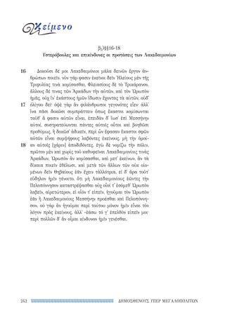 ΔΗΜΟΣΘΕΝΟΥΣ ΥΠΕΡ ΜΕΓΑΛΟΠΟΛΙΤΩΝ242
Δοκοῦσι δέ μοι Λακεδαιμόνιοι μάλα δεινῶν ἔργον ἀν-
θρώπων ποιεῖν. νῦν γάρ φασιν ἐκεῖνοι δεῖν Ἠλείους μὲν τῆς
Τριφυλίας τινὰ κομίσασθαι, Φλειασίους δὲ τὸ Τρικάρανον,
ἄλλους δέ τινας τῶν Ἀρκάδων τὴν αὑτῶν, καὶ τὸν Ὠρωπὸν
ἡμᾶς, οὐχ ἵν᾽ ἑκάστους ἡμῶν ἴδωσιν ἔχοντας τὰ αὑτῶν, οὐδ᾽
ὀλίγου δεῖ· ὀψὲ γὰρ ἂν φιλάνθρωποι γεγονότες εἶεν· ἀλλ᾽
ἵνα πᾶσι δοκῶσι συμπράττειν ὅπως ἕκαστοι κομίσωνται
ταῦθ᾽ ἅ φασιν αὑτῶν εἶναι, ἐπειδὰν δ᾽ ἴωσ᾽ ἐπὶ Μεσσήνην
αὐτοί, συστρατεύωνται πάντες αὐτοῖς οὗτοι καὶ βοηθῶσι
προθύμως, ἢ δοκῶσ᾽ ἀδικεῖν, περὶ ὧν ἔφασαν ἕκαστοι σφῶν
αὐτῶν εἶναι συμψήφους λαβόντες ἐκείνους, μὴ τὴν ὁμοί-
αν αὐτοῖς [χάριν] ἀποδιδόντες. ἐγὼ δὲ νομίζω τὴν πόλιν,
πρῶτον μὲν καὶ χωρὶς τοῦ καθυφεῖναι Λακεδαιμονίοις τινὰς
Ἀρκάδων, Ὠρωπὸν ἂν κομίσασθαι, καὶ μετ᾽ ἐκείνων, ἂν τὰ
δίκαια ποιεῖν ἐθέλωσι, καὶ μετὰ τῶν ἄλλων τῶν οὐκ οἰο-
μένων δεῖν Θηβαίους ἐᾶν ἔχειν τἀλλότρια. εἰ δ᾽ ἄρα τοῦτ᾽
εὔδηλον ἡμῖν γένοιτο, ὅτι μὴ Λακεδαιμονίους ἐῶντες τὴν
Πελοπόννησον καταστρέψασθαι οὐχ οἷοί τ᾽ ἐσόμεθ᾽ Ὠρωπὸν
λαβεῖν, αἱρετώτερον, εἰ οἷόν τ᾽ εἰπεῖν, ἡγοῦμαι τὸν Ὠρωπὸν
ἐᾶν ἢ Λακεδαιμονίοις Μεσσήνην προέσθαι καὶ Πελοπόννη-
σον. οὐ γὰρ ἂν ἡγοῦμαι περὶ τούτου μόνον ἡμῖν εἶναι τὸν
λόγον πρὸς ἐκείνους, ἀλλ᾽ -ἐάσω τό γ᾽ ἐπελθὸν εἰπεῖν μοι·
περὶ πολλῶν δ᾽ ἂν οἶμαι κίνδυνον ἡμῖν γενέσθαι.
16
17
18
κείμενο
β3)§§16-18
Υστερόβουλες και επικίνδυνες οι προτάσεις των Λακεδαιμονίων
22-0159_RHTORIKA KEIMENA.indb 242 3/5/14 5:12 PM
 