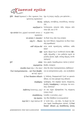 243ΔΗΜΟΣΘΕΝΟΥΣ ΥΠΕΡ ΜΕΓΑΛΟΠΟΛΙΤΩΝ
έχω τη γνώμη, νομίζω, μου φαίνεται ...
φοβερός, επιτήδειος, επικίνδυνος, πανούρ-
γος
(επ)ανακτώ, αποκτώ πάλι, παίρνω κάτι
πίσω (βλ. και § 11)
τη χώρα τους
τα δικά τους, όσα τους ανήκαν
όχι γιατί θέλουν, περιμένουν να δουν (σκο-
πός-προσδοκία)
ούτε κατά προσέγγιση, καθόλου, κάθε
άλλο!
αργά, όψιμα (ως α′ συνθετικό γίνεται ὀψι-,
πρβλ. ὀψιμαθής = που μαθαίνει αργά, σε
μεγάλη ηλικία, πρβλ. επίσης ὄψιμος, αντίθ.
πρώιμος)
(ενν. φασίν Λακεδαιμόνιοι ταῦτα ή τοῦτο)
βοηθώ, συνεργώ
όταν θα πάνε (εκστρατεύσουν, βαδίσουν)
για να εκστρατεύουν μαζί... και να βοηθούν
ή, (αλλιώς, διαφορετικά) (για) να φανούν
άδικοι, να γίνει φανερό πως αδικούν
ομόψηφος, που ψηφίζει όμοια, σύμφωνος,
βοηθός (συμψήφους = κατηγορ. του αντι-
κειμ. ἐκείνους)
αν και είχαν εξασφαλίσει (τη σύμφωνη
γνώμη τους)
(υποθετ. ή αιτιολογ. μτχ.)
την ίδια (βοήθεια ή ευγνωμοσύνη)
γι' αυτά που..., για όσα... (η σειρά του λό-
γου: (φασὶ Λακεδαιμόνιοι ταῦτα)... ἤ (ἵνα)
δοκῶσ' ἀδικεῖν μὴ ἀποδίδοντες αὺτοῖς
§16	δοκῶ (προσωπ.) + δοτ. προσωπ. (του
κρίνοντος προσώπου)
δεινὸς
κομίζομαί τι
τὴν αὑτῶν (ενν. χώραν) αυτοπαθ. αντων. γʹ
προσώπου
τὰ αὑτῶν (= ἑαυτῶν)
οὐχ ἵν'... ἴδωσιν
οὐδ' ὀλίγου δεῖ
ὀψὲ
§17	ἀλλὰ
συμπράττω
ἐπειδὰν ἴωσι (εἶμι = θα πάω)
(ἵνα) συστρατεύωνται... καὶ (ἵνα) βοηθῶ-
σι (τελ. προτ.)
ἤ (ἵνα) δοκῶσιν ἀδικεῖν
σύμψηφος
λαβόντες (εναντιωμ. μτχ.)
ἀποδιδόντες
τὴν ὁμοίαν
περὶ ὧν (= περὶ ἐκείνων ἅ)
γλωσσικά σχόλια
22-0159_RHTORIKA KEIMENA.indb 243 3/5/14 5:12 PM
 