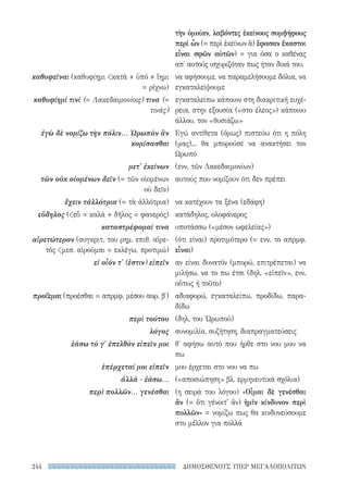 ΔΗΜΟΣΘΕΝΟΥΣ ΥΠΕΡ ΜΕΓΑΛΟΠΟΛΙΤΩΝ244
τὴν ὁμοίαν, λαβόντες ἐκείνους συμψήφους
περὶ ὧν (= περὶ ἐκείνων ἅ) ἔφασαν ἕκαστοι
εἶναι σφῶν αὐτῶν) = για όσα ο καθένας
απ' αυτούς ισχυριζόταν πως ήταν δικά του.
να αφήσουμε, να παραμελήσουμε δόλια, να
εγκαταλείψουμε
εγκαταλείπω κάποιον στη διακριτική ευχέ-
ρεια, στην εξουσία («στο έλεος») κάποιου
άλλου, τον «θυσιάζω»
Εγώ αντίθετα (όμως) πιστεύω ότι η πόλη
(μας)... θα μπορούσε να ανακτήσει τον
Ωρωπό
(ενν. τῶν Λακεδαιμονίων)
αυτούς που νομίζουν ότι δεν πρέπει
να κατέχουν τα ξένα (εδάφη)
κατάδηλος, ολοφάνερος
υποτάσσω («μέσον ωφελείας»)
(ότι είναι) προτιμότερο (= ενν. το απρμφ.
εἶναι)
αν είναι δυνατόν (μπορώ, επιτρέπεται) να
μιλήσω, να το πω έτσι (δηλ. «εἰπεῖν», ενν.
οὕτως ή τοῦτο)
αδιαφορώ, εγκαταλείπω, προδίδω, παρα-
δίδω
(δηλ. του Ὠρωποῦ)
συνομιλία, συζήτηση, διαπραγματεύσεις
θ' αφήσω αυτό που ήρθε στο νου μου να
πω
μου έρχεται στο νου να πω
(«αποσιώπηση» βλ. ερμηνευτικά σχόλια)
(η σειρά του λόγου) «Οἶμαι δὲ γενέσθαι
ἄν (= ὅτι γένοιτ' ἄν) ἡμῖν κίνδυνον περὶ
πολλῶν» = νομίζω πως θα κινδυνεύσουμε
στο μέλλον για πολλά
καθυφεῖναι (καθυφίημι κατά + ὑπό + ἵημι
= ρίχνω)
καθυφίημί τινί (= Λακεδαιμονίοις) τινα (=
τινάς)
ἐγὼ δὲ νομίζω τὴν πόλιν... Ὠρωπὸν ἂν
κομίσασθαι
μετ' ἐκείνων
τῶν οὐκ οἰομένων δεῖν (= τῶν οἰομένων
οὐ δεῖν)
ἔχειν τἀλλότρια (= τὰ ἀλλότρια)
εὔδηλος (εὖ = καλά + δῆλος = φανερός)
καταστρέφομαί τινα
αἱρετώτερον (συγκριτ. του ρημ. επιθ. αἱρε-
τός μεσ. αἱροῦμαι = εκλέγω, προτιμώ)
εἰ οἷόν τ' (ἐστιν) εἰπεῖν
προΐεμαι (προέσθαι = απρμφ. μέσου αορ. β′)
περὶ τούτου
λόγος
ἐάσω τὸ γ' ἐπελθὸν εἰπεῖν μοι
ἐπέρχεταί μοι εἰπεῖν
ἀλλὰ - ἐάσω...
περὶ πολλῶν... γενέσθαι
22-0159_RHTORIKA KEIMENA.indb 244 3/5/14 5:12 PM
 