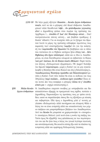 245ΔΗΜΟΣΘΕΝΟΥΣ ΥΠΕΡ ΜΕΓΑΛΟΠΟΛΙΤΩΝ
Με λόγο χωρίς οξύτητα (δοκοῦσι... δεινῶν ἔργον ἀνθρώπων
ποιεῖν, αντί να πει ο ρήτορας: εἰσὶ δεινοὶ ἄνθρωποι Λακεδαι-
μόνιοι) αλλά διεισδυτικό (ὀψέ... ἂν φιλάνθρωποι γεγονότες
εἶεν) ο Δημοσθένης φτάνει στον πυρήνα της πρότασης του
Αρχίδαμου (... ἐπειδὰν δ' ἴωσ' ἐπὶ Μεσσήνην αὐτοί... (ἵνα)
συστρατεύωνται πάντες αὐτοῖς... καὶ βοηθῶσι προθύμως, ἢ
δοκῶσ' ἀδικεῖν). Για να συνεχίσει πάλι με το ζήτημα του Ωρω-
πού (αυτό το μέρος της πρότασης ενδιαφέρει πρωτίστως τους
ακροατές του) υποστηρίζοντας (νομίζω) ότι για την ανάκτη-
σή του (κομίσασθαι τὸν Ὠρωπὸν) θα βοηθήσουν και οι άλλοι
που πιστεύουν ότι οι Θηβαίοι κατέχουν ξένα εδάφη (οὐ... δεῖν
Θηβαίους ἐᾶν ἔχειν τἀλλότρια), αλλά και οι ίδιοι οι Λακεδαι-
μόνιοι, αν είναι διατεθειμένοι ειλικρινά να σεβαστούν το δίκαιο
(καὶ μετ' ἐκείνων, ἂν τὰ δίκαια ποιεῖν ἐθέλωσι). Παρά ταύτα,
για λόγους «διπλωματικού εξωραϊσμού» (W. Jaeger) θυσιάζει
τον Ωρωπό (αἱρετώτερον, μικρή η θυσία) για να μην εγκατα-
λειφθεί η Μεσσήνη (δεν είναι δίκαιο) και όλη η Πελοπόννησος (...
Λακεδαιμονίους Μεσσήνην προέσθαι καὶ Πελοπόννησον) (με-
γάλη η θυσία). Γιατί τότε πολλοί θα είναι οι κίνδυνοι για τους
Αθηναίους (περὶ πολλῶν... κίνδυνον ἡμῖν γενέσθαι) Ποιοι εί-
ναι αυτοί; Δεν τους αναφέρει ο ρήτορας (ἐάσω τὸ γ' ἐπελθὸν
εἰπεῖν μοι = «σχήμα αποσιώπησης»).
Οι Λακεδαιμόνιοι ενεργούν συνήθως με υστεροβουλία και δεν
αποκαλύπτουν εξαρχής τα πραγματικά τους σχέδια, πιστεύει ο
Δημοσθένης. Παρουσιάζουν τις προτάσεις τους με τρόπο επιτή-
δειο, ικανό να παραπλανήσει όσους δεν τις εξετάζουν με σύνεση
και σοβαρότητα. Εδώ όμως ο Δημοσθένης μιλά γι' αυτούς με
γλώσσα «διπλωματική» αλλά ταυτόχρονα και ειλικρινή. Θέλει ο
λόγος του να είναι ευπρεπής αλλά και αποκαλυπτικός των μύχι-
ων σκέψεων και μακροπρόθεσμων βλέψεων των Λακεδαιμονίων.
Αντί του δεινῶν θα μπορούσε να χρησιμοποιήσει το «πονηρῶν»
(= πανούργων, δολίων), γιατί αυτό είναι η ουσία της σκέψης του.
Τούτο όμως θα εξερέθιζε τους φιλολάκωνες εκ των συμπατριω-
τών του και θα ήταν ίσως ο λόγος του γενικά λιγότερο πειστικός
και αποτελεσματικός. Θα εκινείτο επίσης έξω από τα πλαίσια της
ευπρεπούς αλλά και αμφίσημης διπλωματικής γλώσσας.
§§16-18
§16	 Μάλα δεινῶν
ἔργον ἀνθρώπων
ερμηνευτικά σχόλια
22-0159_RHTORIKA KEIMENA.indb 245 3/5/14 5:12 PM
 