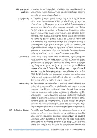 ΔΗΜΟΣΘΕΝΟΥΣ ΥΠΕΡ ΜΕΓΑΛΟΠΟΛΙΤΩΝ246
Αναφέρει τις συγκεκριμένες προτάσεις των Λακεδαιμονίων ο
Δημοσθένης για να δικαιολογήσει και εξηγήσει (γάρ: επεξηγη-
ματικός) το προηγούμενο δεινῶν.
Η Τριφυλία ήταν μια μικρή περιοχή στη Δ. ακτή της Πελοπον-
νήσου, στον Κυπαρισσιακό κόλπο, μεταξύ Ηλείας (με όριο τον
Αλφειό) και της Μεσσηνίας (με όριο τη Νέδα). Στην αρχαιότητα
φαίνεται πως βρισκόταν κάτω από την κυριαρχία των Ηλείων.
Το 398 π.Χ., με τη βοήθεια της Σπάρτης, οι Τριφυλιακές πόλεις
έγιναν ανεξάρτητες, αλλά μετά τη μάχη στα Λεύκτρα έγιναν
υποτελείς των Ηλείων. Πάντως για πολλά χρόνια αποτελούσαν
το «μήλο της έριδος» μεταξύ Ηλείων και Αρκάδων, και το 366
π.Χ. φαίνεται πως είναι στην κατοχή των δεύτερων. Επειδή οι
Λακεδαιμόνιοι είχαν για τη Μεσσηνία τις ίδιες διεκδικήσεις που
είχαν οι Ηλείοι για εδάφη της Τριφυλίας, γι' αυτό, κατά τον Δη-
μοσθένη, η ικανοποίηση τώρα των Ηλείων θα δημιουργούσε ένα
καλό προηγούμενο για τους Λακεδαιμονίους στο μέλλον.
Ήταν ένας λόφος, κοντά στον Φλ(ε)ιούντα, οχυρωμένος από
τους Αργείους που τον κατέλαβαν (370-369 π.Χ.) και τον χρησι-
μοποιούσαν ως ορμητήριο εναντίον της πόλης, πιστής συμμάχου
της Σπάρτης και μετά την ήττα της στα Λεύκτρα. («Φλιάσιοι
τοίνυν φίλοι μὲν ἐγένοντο Λακεδαιμονίοις..., σφαλέντων δ'
αὐτῶν ἐν τῇ ἐν Λεύκτροις μάχῃ... πιστοὶ διέμειναν...» Ξεν.
Ἑλλ. 7,2,2). Οφείλει την ονομασία στο σχήμα του, καθώς απο-
τελείται από τρεις κορυφές (πρβλ. τό κάρηνον = κεφάλι, μτφρ.
βουνοκορφή. Επίσης πρβλ. τό κάρα = κεφάλι).
Οι Φλειάσιοι (ή Φλιάσιοι) είναι οι κάτοικοι του Φλ(ε)ιούντα, αρ-
χαίας πόλης της Αρκαδίας, στη δεξιά όχθη του μικρού ποταμού
Ασωπού, που διέρρεε τη Φλιασία χώρα. Αρχικά ήταν ανεξάρ-
τητη και αυτόνομη πόλη, μέλος της δωρικής εξάπολης της Πε-
λοποννήσου (Άργος-Κόρινθος-Σικυώνα-Επίδαυρος-Τροιζήνα).
Μετά τη μάχη στα Λεύκτρα οι Φλιάσιοι είχαν συνάψει απλώς
συνθήκη φιλίας με τους Θηβαίους. Η φιλία τους με τη Σπάρτη
αποδίδει τώρα τους καρπούς της, γιατί στην πρόταση του Αρχί-
δαμου περιλαμβάνονται οι διεκδικήσεις τους για το Τρικάρανον.
Το σχέδιο των Λακεδαιμονίων ήταν να δημιουργήσουν την εντύ-
πωση ότι επιθυμούν την εξομάλυνση της κατάστασης στην Ελ-
λάδα και την επαναφορά του status quo ante (ἔχειν τὰ ἑαυτῶν).
Σιωπηρά λοιπόν εντάσσουν σ' αυτό και τις δικές τους διεκδι-
κήσεις επί της Μεσσηνίας. Βοηθούν τώρα τους άλλους για ανά-
κτηση των εδαφών που θεωρούν ότι τους ανήκουν από παλαιά
νῦν γάρ φασιν
ἐκεῖνοι...
τῆς Τριφυλίας
Τρικάρανον
Φλειασίους
§17	 ἢ δοκῶσ' ἀδικεῖν
22-0159_RHTORIKA KEIMENA.indb 246 3/5/14 5:12 PM
 