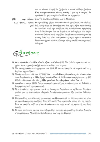 247ΔΗΜΟΣΘΕΝΟΥΣ ΥΠΕΡ ΜΕΓΑΛΟΠΟΛΙΤΩΝ
και σε κάποια στιγμή θα ζητήσουν κι αυτοί ανάλογη βοήθεια
(ἵνα συστρατεύωνται πάντες αὐτοῖς...) για τη Μεσσηνία. Αν
αρνηθούν θα χαρακτηριστούν άδικοι και αχάριστοι.
Δηλ. για τον Ωρωπό (άλλοι: για τη Μεσσήνη).
Ο Δημοσθένης φέρνει στο νου του τα χειρότερα, τον κίνδυνο
δηλ. που μπορεί να απειλήσει την ίδια την Αθήνα, και ο οποίος
θα προέλθει από την αναβίωση της σπαρτιατικής ηγεμονίας
στην Πελοπόννησο. Για να διεγείρει το ενδιαφέρον των ακρο-
ατών του (και να τους εκφοβίσει ίσως) αποσιωπά αυτή του τη
σκέψη. Γιατί του είναι αποκρουστική, αφού πρέπει να ανακα-
λέσει συνειρμούς από το οδυνηρό τέλος του Πελοποννησιακού
πολέμου.
§18	 περὶ τούτου
ἀλλ' - ἐάσω... εἰπεῖν
μοι
1)	 ἐᾶν, προέσθαι, ἐπελθόν, εἰπεῖν, οἶμαι, γενέσθαι (§18): Να κλιθεί η προστακτική στο
χρόνο και στη φωνή που βρίσκεται το καθένα στο κείμενο.
2)	Να καταγραφούν τα επιρρήματα των §§16, 17 και να γραφούν τα παραθετικά τους
(εφόσον σχηματίζουν).
3)	 Να διατυπώσετε πάλι την §17 (ἀλλ' ἵνα... ἀποδιδόντες) θεωρώντας ότι μιλούν: α) οι
Λακεδαιμόνιοι (π.χ. = ἀλλὰ (φαμὲν ταῦτα) ἴνα...), β) όλοι όσοι αναφέρονται στην §16
(Ηλείοι, Φλειάσιοι κ.λπ.) (π.χ. ἀλλὰ φασὶν οἱ Λακεδαιμόνιοι ταῦτα ἵνα...).
4)	 Δοκοῦσι... ποιεῖν (§16): Να μετατραπεί η σύνταξη σε απρόσωπη και να δηλωθεί η
διαφορά της από την προσωπική.
5)	 Σε τι αποβλέπει πραγματικά, κατά την άποψη του Δημοσθένη, το σχέδιο των Λακεδαι-
μονίων για την τακτοποίηση εδαφικών διεκδικήσεων μέσα και έξω από την Πελοπόν-
νησο;
6)	 Ο Δημοσθένης πιστεύει πως η ανάκτηση του Ωρωπού από την Αθήνα μπορεί να γίνει
κάτω από ορισμένες συνθήκες. Ποιες είν' αυτές; Των ρηματικών τύπων που τις εκφρά-
ζουν να γραφούν το β′ και γ′ ενικό πρόσωπο στον παρατατικό της οριστικής της ίδιας
φωνής.
7)	 Σε ποια περίπτωση και για ποιο σοβαρό λόγο πιστεύει ο Δημοσθένης ότι είναι δυνατόν
ν' αποσύρουν οι Αθηναίοι τις διεκδικήσεις τους για τον Ωρωπό;
Ασκήσεις
22-0159_RHTORIKA KEIMENA.indb 247 3/5/14 5:12 PM
 